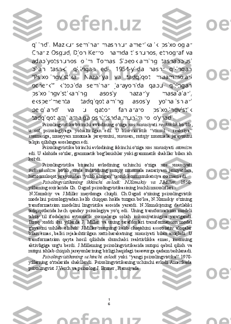 1
6qilindi.   Mazkur   seminar   mashhur   amerikalik   psixologlar
Charlz Osgud, Djon Kerroll hamda tilshunos, etnograf   va
adabiyotshunos   olim   Tomas   Sibeoklaming   tashabbusi
bilan   tashkil   qilingan   edi.   1954-yilda   nashr   qilingan
“Psixolingvistika.   Nazariya   va   tadqiqot   muammolari
ocherki”   kitobida   seminar   jarayonida   qabul   qilingan
psixolingvistikaning   asosiy   nazariy   masalaiari,
eksperimental   tadqiqotlaming   asosiy   yo'nalishlari
belgilandi   va   u   qator   fanlararo   psixolingvistik
tadqiqotlami amalga oshirishda muhim rol o‘ynadi.
Psixolingvistika birinchi avlodining o'ziga xos xususiyati   reaktivlik   bo‘lib,
u   sof   psixologiyaga   yo'naltirilgan   edi.   U   bixevioristik   “stimul   -   reaksiya”
sxemasiga,   muayyan   muomala   jarayonini,   xususan,   nutqiy   muomala   jarayonini
talqin qilishga asoslangan edi.
Psixolingvistika birinchi avlodining ikkinchi o'ziga xos xususiyati  atomizm
edi. U alohida so'zlar, grammatik bog'lanishlar yoki grammatik shakllar  bilan   ish
ko'rdi.
Psixolingvistika   birinchi   avlodining   uchinchi   o'ziga   xos   xususiyati
individualizm   bo'lib,   unda   individning   nutqiy   muomala   nazariyasi   jamiyatdan,
hatto muloqot jarayonidan “yulib olingan” texnik kommunikatsiya sxemasi edi.
Psixolingvistikaning   ikkinchi   avlodi:   N.Xomskiy   va   J.Miller.   1950-
yillaming oxirlarida Ch. Osgud psixolingvistikasining kuchli muxoliflari -
N.Xomskiy   va   J.Miller   maydonga   chiqdi.   Ch.Osgud   o'zining   psixolingvistik
modelini  psixologiyadan kelib chiqqan holda tuzgan bo'lsa, N.Xomskiy o'zining
transformatsion   modelini   lingvistika   asosida   yaratdi.   N.Xomskiyning   dastlabki
tadqiqotlarida   hech   qanday   psixologiya   yo'q   edi.   Uning   transformatsion   modeli
tabiiy   til   ifodalarini   avtomatik   sxemalarga   solish   imkoniÿatinigina   yaratgandi.
Biroq   xuddi   shu   yillarda   J.   Miller   va   uning   tarafdorlari   transformatsion   model
g'oyasini   ushlab   olishdi.   J.Miller   nutqning   kelib   chiqishini   assotsiativ   aloqalar
bilan   emas,   balki   rejalashtirilgan   xatti-harakatning   xususiyati   bilan   aniqladi.   U
transformatsion   qayta   hosil   qilishda   shunchaki   reaktivlikka   emas,   insonning
aktivligiga   urg'u   berdi.   J.Milleming   psixolingvistikasida   nutqni   qabul   qilish   va
nutqni ishlab chiqish jarayonlarining birligi haqidagi tasawurga qadam tashlanadi.
Psixolingvistikaning   uchinchi   avlodi   yoki   “yangi   psixolingvistika”   1970-
yillarning o'rtalarida shakllandi. Psixolingvistikaning uchinchi avlodi Amerikada
psixolingvist J.Verch  va  psixolog J. Bruner, Fransiyada 