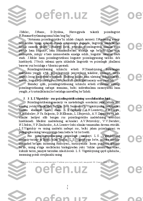 1
7J.Meler,   J.Nuaze,   D.Dyubua,   Norvegiyada   talantli   psixolingvist
R.Rummetfeytlaming nomi bilan bog‘Iiq‘.
“Avtonom   psixolingvistika”ni   ishlab   chiqish   zarurati   J.Nuazening   asosiy
tezizlaridan   biriga   aylandi.   Bunda   avtonomiya   deganda,   lingvistik   modellardan
holilik   nazarda   tutildi.   J.Nuazega   ko'ra,   avtonom   psixolingvistik   amallar   ayrii
paytda   ham   kognitiv,   ham   kommunikasion   tabiatga   ega   bo'ladi.   Ular   aniq
muloqotda,   nutqiy   o‘zaro   munosabatda   amalga   oshib,   kognitiv   xarakter   kasb
etadi.   J.Meler   ham   psixolingvistikani   kognitiv   psixologiyaning   tarkibi.   deb
hisoblaydi.   J.Verch   xabami   qayta   ishlashda   lingvistik   va   psixologik   jihallarni
baravar yuz berishiga e’tiborini qaratadi.
Psixolingvistikaning   uchinchi   avlodi   N.Xomskiyning   ihotalangan
maktabini   yengib   o‘tib,   psixolingvistik   jarayotilanii   talakkur,   muloqot,   xotira
singari   keng   qamrovda   o‘rganadi.   Shutting   mliitn   ham   ulatning   tadqiqotlarida,
asosan,  kognitiv  psixologiyani rivojlantirish qimitilgan nazariy asos yaratildi.
Shunday   qilib,   psixolingvistikaning   uchinchi   avlodi   o'zlaridan   oldingi
psixolingvistlaming   nafaqat   atomizm,   balki   individualizm   nazariyasini   ham
yengib, o‘z ustunliklarini ko‘rsatishga muvaffaq bo‘lishdi.
2. 3. L.S.Vigotskiy - rus psixolingvistikasining asoschilaridan biri
Psixolingvistikaning   nazariy   va   metodologik   asoslarini   yaratilishida   XX
asming   yetuk   olimlaridan   bo'lgan   Lev   Semenovich   Vigotskiyning   tadqiqotlari
muhim   ahamiyat   kasb   etadi.   L.S.Vigotskiy   A.N.Leontev,   A.R.Luriya,
A.N.Sokolov,   P.Ya.Galperin,   D.B.Elkonin,   L.I.Bojovich,   A.V.Zaporojes   va   h.k.
olimlar   laoliyat   olib   borgan   rus   psixolingvistika   maktabining   asoschisi
hisoblanadi.   Mazkur   maktabning   an’analari   A.V.Petrovskiy,   V.V.Davidov,
N.I.Jinkin, V.P.Zinchenko, A.A.Leontev kabi olimlar tomonidan davom ettirildi.
L.S.Vigotskiy   va   uning   maktabi   nafaqat   rus,   balki   jahon   psixologiyasi   va
pedagogikasining taraqqiyotiga ham katta ta’sir ko‘rsatdi.
Rus   psixolingvistikasining   psixologik   manbayi   L.S.   Vigotskiyning
madaniy-tarixiy   ta’limoti   bilan   bog'liq.   L.S.   Vigotskiyga   ko'ra,   psixika   moddiy
mavjudod   bo'lgan   insonning   funksiyasi,   xususiyatidir.   Inson   psixikasi   ijtimoiy
bo'lib,   uning   o'ziga   xosliklarini   biologiyadan   yoki   “ruhlar   qonuni”dan   emas,
kishiiik tarixi, jamiyat tarixidan izlash kerak. L.S. Vigotskiyning qayd qilishicha,
insonning psixik rivojlanishi uning
' Леонтьев А.А. Основы психолингвистики: Учебник для студ, высш учеб, заведений -М: Смысл, 1999. -С. 46. 