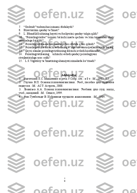 1
97. “Geshtalt” tushunchasi nimani ifodalaydi?
8. Bixeviorizm qanday ta’limot?
9. L. Blumfild kishining hayoti va faoliyatini qanday talqin qildi?
10. “Psixolingvistika”  termini  birinchi  marta qachon  va  kim  tomonidan  ilmiy
muomalaga kiritildi?
11. Psixolingvistika qachon mustaqil fan sifatida e’lon qilindi?
12. Psixolingvistika birinchi avlodining o‘ziga xos xususiyatlarini aytib bering.
13. Qaysi olimlar psixolingvistikaning ikkinchi avlodi hisoblanadi?
14. Psixolingvistikaning uchinchi avlodi qanday psixologiyani
rivojlantirishga asos soldi?
15. L.S.Vigotskiy ta’limotining ahamiyati nimalarda ko‘rinadi?
Adabiyotlar
1. Выготский Л.С. Мышление и речь // Собр. соч.: в 8 т. -М., 1982. Т.2.
2. Глухов   В.П.   Основы   психолингвистики.   Учеб,   пособие   для   студентов
педвузов. -М.:  ACT:  Астрель, 2008.
3. Леонтьев   А.А.   Основы   психолингвистики:   Учебник   для   студ.   высш,
учеб, заведений. -М.: Смысл, 199.
4. Фон Гумбольдт В. Избранные труды по языкознанию. -М., 1984. 