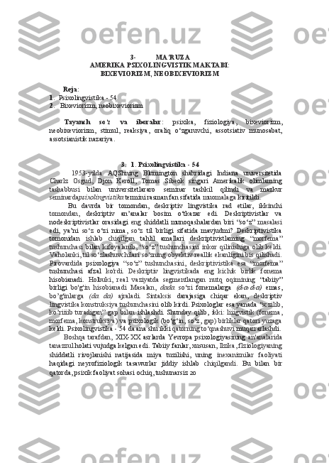 3- MA’RUZA
AMERIKA PSIXOLINGVISTIK MAKTABI:
BIXEVIORIZM, NEOBIXEVIORIZM
Reja:
1. Psixolingvistika - 54
2. Bixeviorizm, neobixeviorizm
Tayanch   so‘z   va   iboralar:   psixika,   fiziologiya,   bixeviorizm,
neobixeviorizm,   stimul,   reaksiya,   oraliq   o‘zgaruvchi,   assotsiativ   munosabat,
assotsianistik nazariya.
3. 1. Psixolingvistika  -  54
1953-yilda   AQShning   Blumington   shahridagi   Indiana   universitetida
Charlz   Osgud,   Djon   Keroll,   Tomas   Sibeok   singari   Amerikalik   olimlaming
tashabbusi   bilan   universitetlararo   seminar   tashkil   qilindi   va   mazkur
seminarda psixolingvistika   termini rasman fan sifatida  muomalaga  kiritildi.
Bu   davrda   bir   tomondan,   deskriptiv   lingvistika   rad   etilar,   ikkinchi
tomondan,   deskriptiv   an’analar   bosim   o‘tkazar   edi.   Deskriptivistlar   va
nodeskriptivistlar   orasidagi   eng   shiddatli   munoqashalardan   biri   “so‘z”   masalasi
edi,   ya’ni   so‘z   o‘zi   nima,   so‘z   til   birligi   sifatida   mavjudmi?   Deskriptivistika
tomonidan   ishlab   chiqilgan   tahlil   amallari   deskriptivistlaming   “morfema”
tushunchasi   bilan   kifoyalanib,   “so‘z”   tushunchasini   inkor   qilinishiga   olib   keldi.
Vaholanki,  til   so‘zlashuvchilari so‘zning obyektiv reallik ekanligini bis qilishadi.
Pirovardida   psixologiya   “so‘z”   tushunchasini,   deskriptivistika   esa   “morfema”
tushunchasi   afzal   ko'rdi.   Deskriptiv   lingvistikada   eng   kichik   birlik   fonema
hisobianadi.   Holbuki,   real   vaziyatda   segmentlangan   nutq   oqimining   “tabiiy”
birligi   bo'g'in   hisobianadi   Masalan,   dada   so‘zi   fonemalarga   (d-a-d-a)   emas,
bo’g'inlarga   (da   da)   ajraladi.   Sintaksis   darajasiga   chiqar   ekan,   deskriptiv
lingvistika konstruksiya tushunchasini  olib kirdi. Psixologlar  esa  yanada  "sczilib,
ko’riiiib  turadigan”   gap bilan   ishlashdi.  Shunday  qilib,   ikki:   liiigvistik   (fonema,
morfema,   konstruksiya)   va psixologik (bo‘g‘in, so‘z,   gap) birliklar qatori yuzaga
keldi. Psixolingvistika  -  54 da  ana  shu ikki  qatorning to‘qnashuvi  muqarrarlashdi.
Boshqa   tarafdan,   XIX-XX   asrlarda   Yevropa   psixologiyasining   an'analarida
tanazzul  holati vujudga kelgan edi. Tabiiy fanlar, xususan,  llzika, flziologiyaning
shiddatli   rivojlanishi   natijasida   miya   tuzilishi,   uning   inexaniznilar   faoliyati
haqidagi   neyrofiziologik   tasawurlar   jiddiy   ishlab   chiqilgandi.   Bu   bilan   bir
qatorda, psixik faoliyat sohasi ochiq, tushunarsiz  20 