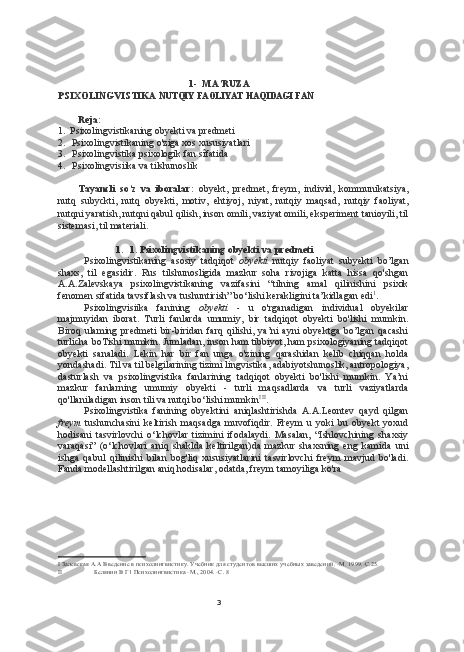 31- MA’RUZA
PSIXOLINGVISTIKA  NUTQIY   FAOLIYAT   HAQIDAGI   FAN
Reja:
1. Psixolingvistikaning obyekti va predmeti
2. Psixolingvistikaning o'ziga xos xususiyatlari
3. Psixolingvistika psixologik fan sîfatida
4. Psixolingvisiika va tilshunoslik
Tayancli   so‘z   va   iboralar:   obyekt,   predmet,   freym,   individ,   kommunikatsiya,
nutq   subyckti,   nutq   obyekti,   motiv,   ehtiyoj,   niyat,   nutqiy   maqsad,   nutqiy   faoliyat,
nutqni yaratish, nutqni qabul qilish, inson omili, vaziyat omili, eksperiment tanioyili, til
sistemasi, til materiali.
1. 1. Psixolingvistikaning obyekti va predmeti
Psixolingvistikaning   asosiy   tadqiqot   obyekti   nutqiy   faoliyat   subyekti   bo’lgan
shaxs,   til   egasidir.   Rus   tilshunosligida   mazkur   soha   rivojiga   katta   hissa   qo'shgan
A.A.Zalevskaya   psixolingvistikaning   vazifasini   “tilning   amal   qilinishini   psixik
fenomen sifatida tavsiflash va tushuntirish” bo‘lishi kerakligini ta’kidlagan edi 1
.
Psixolingvisiika   fanining   obyekti   -   u   o'rganadigan   individual   obyekilar
majmuyidan   iborat.   Turli   fanlarda   umumiy,   bir   tadqiqot   obyekti   bo'lishi   mumkin.
Biroq   ulaming   predmeti   bir-biridan   farq   qilishi,   ya’ni   ayni   obyektga   bo’lgan   qacashi
turlicha boTishi mumkin. Jumladan, inson ham tibbiyot, ham psixologiyaning tadqiqot
obyekti   sanaladi.   Lekin   har   bir   fan   unga   o'zining   qarashidan   kelib   chiqqan   holda
yondashadi. Til va til belgilarining tizimi lingvistika, adabiyotshunoslik, antropologiya,
dasturlash   va   psixolingvistika   fanlarining   tadqiqot   obyekti   bo'lishi   mumkin.   Ya’ni
mazkur   fanlarning   umumiy   obyekti   -   turli   maqsadlarda   va   turli   vaziyatlarda
qo'llaniladigan inson tili va nutqi bo‘lishi mumkin I   II
.
Psixolingvistika   fanining   obyektini   aniqlashtirishda   A.A.Leontev   qayd   qilgan
freym   tushunchasini   keltirish   maqsadga   muvofiqdir.   Freym   u   yoki   bu   obyekt   yoxud
hodisani   tasvirlovchi   o‘lchovlar   tizimini   ifodalaydi.   Masalan,   “Ishlovchining   shaxsiy
varaqasi”   (o‘lchovlari   aniq   shaklda   keltirilgan)da   mazkur   shaxsning   eng   kamida   uni
ishga   qabul   qilinishi   bilan   bog'liq   xususiyatlarini   tasvirlovchi   freym   mavjud   bo'ladi.
Fanda modellashtirilgan aniq hodisalar, odatda, freym tamoyiliga ko'ra
I Залевская А.А Введение в психолингвистику. Учебник для студентов высших учебных заведений. -М. 1999.-С.25.
II Белянин В Г1 Психолингвистика -М., 2004. -С. 8 