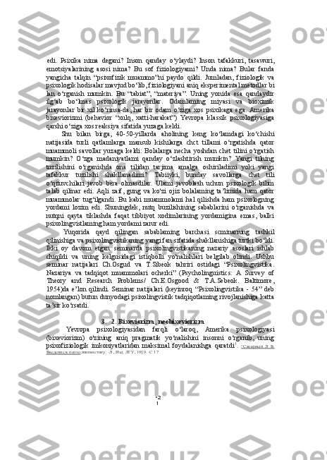 • 2
1edi.   Psixika   nima   degani?   Inson   qanday   o‘ylaydi?   Inson   tafakkuri,   tasawuri,
emotsiyalarining   asosi   nima?   Bu   sof   fiziologiyami?   Unda   nima?   Bular   fanda
yangicha   talqin   “psixofizik   muammo”ni   paydo   qildi.   Jumladan,   fiziologik   va
psixologik hodisalar mavjud bo‘lib, fiziologiyani aniq eksperimental metodlar bi
lan   o‘rganish   mumkin.   Bu   “tabiat”,   “materiya”.   Uning   yonida   esa   qandaydir
ilg‘ab   bo‘lmas   psixologik   jarayonlar.   Odamlaming   miyasi   va   bioximik
jarayonlar   bir  xil  ko‘rinsa-da,  har   bir  odam   o‘ziga  xos  psixikaga  ega.   Amerika
bixeviorizmi   (behavior   “xulq,   xatti-harakat”)   Yevropa   klassik   psixologiyasiga
qarshi o‘ziga xos reaksiya sifatida yuzaga keldi.
Shu   bilan   birga,   40-50-yillarda   aholining   keng   ko‘lamdagi   ko‘chishi
natijasida   turli   qatlamlarga   mansub   kishilarga   chct   tillami   o‘rgatishda   qator
muammoli  savollar  yuzaga  keldi:  Bolalarga  necha  yoshdan  chet  tilini  o‘rgatish
mumkin?   O‘zga   madaniyatlami   qanday   o‘zlashtirish   mumkin?   Yangi   tilning
tuzilishini   o‘rganishda   ona   tilidan   tarjima   amalga   oshiriladimi   yoki   yangi
tafakkur   tuzilishi   shakllanadimi?   Tabiiyki,   bunday   savollarga   chet   tili
o‘qituvchilari   javob   bera   olmasdilar.   Ulami   javoblash   uchun   psixologik   bilim
talab   qilinar   edi.   Aqli   zaif,   gung   va   ko'zi   ojiz   bolalaming   ta’limida   ham   qator
muammolar   tug‘ilgandi.   Bu   kabi   muammolami   hal   qilishda   ham   psixologning
yordami   lozim   edi.   Shuningdek,   nutq   buzilishining   sabablarini   o‘rganishda   va
nutqni   qayta   tiklashda   faqat   tibbiyot   xodimlarining   yordamigina   emas,   balki
psixolingvistlaming ham yordami zarur edi.
Yuqorida   qayd   qilingan   sabablaming   barchasi   scminarning   tashkil
qilinishiga va psixolingvistikaning yangi fan sifatida shakllanishiga turtki bo‘ldi.
Ikki   oy   davom   etgan   seminarda   psixolingvistikaning   nazariy   asoslari   ishlab
chiqildi   va   uning   kelgusidagi   istiqbolli   yo'nalishlari   belgilab   olindi.   Ushbu
seminar   natijalari   Ch.Osgud   va   T.Sibeok   tahriri   ostidagi   “Psixolingvistika.
Nazariya   va   tadqiqot   muammolari   ocherki”   (Psycholinguistics:   A   Survey   of
Theory   and   Research   Problems/   Ch.E.Osgood   &   T.A.Sebeok.   Baltimore,
1954)da   e’lon   qilindi.   Seminar   natijalari   (keyinroq   “Psixolingvistika   -   54”   deb
nomlangan) butun dunyodagi psixolingvistik tadqiqotlaming rivojlanishiga katta
ta’sir ko‘rsatdi.
3. 2. Bixeviorizm, neobixeviorizm
Yevropa   psixologiyasidan   farqli   o‘laroq,   Amerika   psixologiyasi
(bixeviorizm)   o'zining   aniq   pragmatik   yo‘nalishini   insonni   o‘rganib,   uning
psixofiziologik   imkoniyatlaridan   maksimal   foydalanishga   qaratdi 1
.   ^Сахарный   Л   В.
Введение в психо лингвистику. -Л , Изд. ЛГУ, 19§9. -С 17 