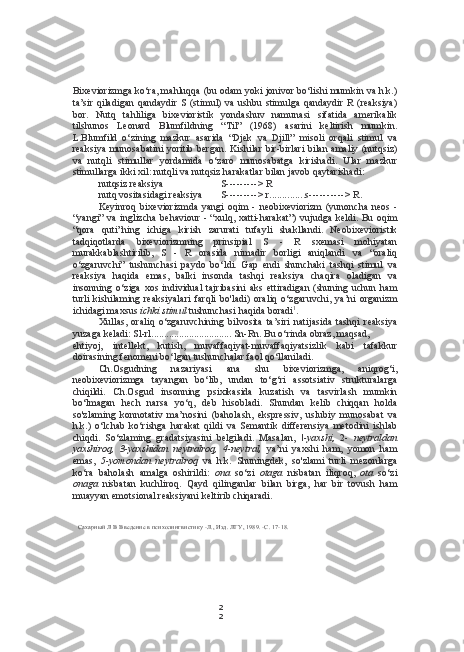 2
2Bixeviorizmga ko‘ra, mahluqqa (bu odam yoki jonivor bo‘lishi mumkin va h.k.)
ta’sir  qiladigan  qandaydir   S  (stimul)  va  ushbu stimulga  qandaydir   R  (reaksiya)
bor.   Nutq   tahliliga   bixevioristik   yondashuv   namunasi   sifatida   amerikalik
tilshunos   Leonard   Blumfildning   “Til”   (1968)   asarini   keltirish   mumkin.
L.Blumfild   o‘zining   mazkur   asarida   “Djek   va   Djill”   misoli   orqali   stimul   va
reaksiya  munosabatini  yoritib bergan.  Kishilar bir-birlari  bilan amaliy (nutqsiz)
va   nutqli   stimullar   yordamida   o‘zaro   munosabatga   kirishadi.   Ular   mazkur
stimullarga ikki xil: nutqli va nutqsiz harakatlar bilan javob qaytarishadi:
nutqsiz reaksiya S --------- > R
nutq vositasidagi reaksiya S --------- > r .............. s ---------- > R.
Keyinroq   bixeviorizmda   yangi   oqim   -   neobixeviorizm   (yunoncha   neos   -
“yangi” va inglizcha  behaviour  - “xulq, xatti-harakat”)  vujudga keldi. Bu oqim
“qora   quti”ning   ichiga   kirish   zarurati   tufayli   shakllandi.   Neobixevioristik
tadqiqotlarda   bixeviorizmning   prinsipial   S   -   R   sxemasi   mohiyatan
murakkablashtirilib,   S   -   R   orasida   nimadir   borligi   aniqlandi   va   “oraliq
o‘zgaruvchi”   tushunchasi   paydo   bo‘ldi.   Gap   endi   shunchaki   tashqi   stimul   va
reaksiya   haqida   emas,   balki   insonda   tashqi   reaksiya   chaqira   oladigan   va
insonning   o‘ziga   xos   individual   tajribasini   aks   ettiradigan   (shuning   uchun   ham
turli   kishilaming   reaksiyalari   farqli   bo'ladi)   oraliq   o‘zgaruvchi,   ya’ni   organizm
ichidagi maxsus  ichki stimul  tushunchasi haqida boradi 1
.
Xullas,   oraliq   o‘zgaruvchining   bilvosita   ta’siri   natijasida   tashqi   reaksiya
yuzaga keladi: Sl-rl ................................  Sn-Rn. Bu o‘rinda obraz, maqsad,
ehtiyoj,   intellekt,   kutish,   muvaffaqiyat-muvaffaqiyatsizlik   kabi   tafakkur
doirasining fenomeni bo‘lgan tushunchalar faol qo‘llaniladi.
Ch.Osgudning   nazariyasi   ana   shu   bixeviorizmga,   aniqrog‘i,
neobixeviorizmga   tayangan   bo‘lib,   undan   to‘g‘ri   assotsiativ   strukturalarga
chiqildi.   Ch.Osgud   insonning   psixikasida   kuzatish   va   tasvirlash   mumkin
bo‘lmagan   hech   narsa   yo‘q,   deb   hisobladi.   Shundan   kelib   chiqqan   holda
so'zlaming   konnotativ   ma’nosini   (baholash,   ekspressiv,   uslubiy   munosabat   va
h.k.)   o‘lchab   ko‘rishga   harakat   qildi   va   Semantik   differensiya   metodini   ishlab
chiqdi.   So‘zlaming   gradatsiyasini   belgiladi.   Masalan,   \-yaxshi,   2-   neytraldan
yaxshiroq,   3-yaxshidan   neytralroq,   4-neytral,   ya’ni   yaxshi   ham,   yomon   ham
emas,   5-yomondan   neytralroq   va   h.k.   Shuningdek,   so'zlami   turli   mezonlarga
ko‘ra   baholash   amalga   oshirildi:   ona   so‘zi   otaga   nisbatan   iliqroq,   ota   so‘zi
onaga   nisbatan   kuchliroq.   Qayd   qilinganlar   bilan   birga,   har   bir   tovush   ham
muayyan emotsional reaksiyani keltirib chiqaradi.
Сахарный Л В Введение в психолингвистику -Л., Изд. ЛГУ, 1989. -С. 17-18. 