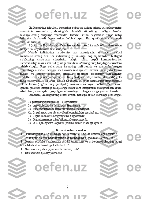 2
3Ch.Osgudning   fikricha,   insonning   psixikasi   uchun   stimul   va   reaksiyaning
assotsiativ   munosabati,   shuningdek,   foydali   stimullarga   bo’lgan   barcha
reaksiyalaming   majmuyi   muhimdir.   Bundan   inson   hayvondan   faqat   nutqi
bilangina   farqlanadi   degan   xulosa   kelib   chiqadi.   Uni   quyidagi   sxema   orqali
izohlash  mumkin:
S (stimul) - R  (rcaksiya).  Ya’ni har qanday stimul insonda o’lchash mumkin
bo'lgan  reaksiyalarni keltirib  chiqaradi.
Nutqda   individning   psixikasiga   xos   xususiyatlar   aks   etadi;   verbal
munosabatlaming   tuzilishi   individning   psixikasiga   bog‘liq   bo'ladi.   Ch.Osgud
so‘zlaming   assotsiativ   aloqalarini   tadqiq   qilish   orqali   kommunikatsiya
samaradorligi masalasini hal   qilishga   urindi va o‘zining nutq haqidagi ta’iimotini
ishlab   chiqdi.   Unga   ko'ra,   nutq   insonning   turli   nutqiy   va   nutqiy   bo‘lmagan
stimullarga   nisbatan   bcvosita   va   bavosita   reaksiyalar   tizimidir.   Reksiyalar   tizimi
nutqiy   va   nutqiy   bo'lmagan   stimullar   orasidagi   assotsiativ   aloqalaming
shakllanishi natijasida   yu/aga   keladi. Nutq faoliyati nutq stimulini (kirishda) yoki
nutq   reaksiyasini   (chiqishda) ushlab turadigan va qayta shakllantiradigan   maxsus
liltrlar   tizimi   (tug‘ma   nutq   qobiliyati)   vositasida   namoyon   bo‘ladi.   Ya’ni   inson
genetik  jihatdan  nutqni qabul qilishga moyil va u nutqni turli shovqinlardan ajrata
oladi.  Nutq  inson qabul qüayotgan informatsiyani chegaralashga yordam beradi.
Umuman, Ch.Osgudning assotsianistik nazariyasi uch manbaga asoslangan
edi:
1) psixolingvistik  inanba  -  bixeviorizm;
2) lingvistik  manba deskriptiv  lingvistika;
3) matematik manba  kommunikatsiya  nazariyasi.
Ch.Osgud  nazariyasida quyidagi  kamchiiiklar mavjud edi:
1) Osgud  so'zlovchining niyatini  o’rganmadi;
2) Osgud mazmun  bilan  bilimni chegaralamadi;
3) U lil qobiliyatini  kognitiv (bilish) bazasi  bilan qiziqmadi.
Nazorat uchun savoliar:
1. “Psixolingvistika” termini qachon rasman fan sifatida muomalaga kiritildi?
2. Deskriptivistlar va nodeskriptivistlar munoqasha qilgan masala nima edi?
3. Qanday   sabablar seminaming tashkil qilinishiga  va psixolingvistikaning yangi
fan sifatida  shakllanishiga  turtki  bo'ldi?
4. Seminar natijalari  qaysi asarda  nashrqilindi?
5. Bixeviorizm qanday yo’nalish? 