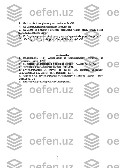 2
46. Neobixeviorizm oqimining mohiyati nimada edi?
7. Ch.Osgudning nazariyasi nimaga tayangan edi?
8. Ch.Osgud   so‘zlaming   assotsiativ   aloqalarini   tadqiq   qilish   orqali   qaysi
masalani hal qilishga urindi?
9. Ch.Osgudning assotsianistik nazariyasi qanday manbalarga asoslangan edi?
10. Ch.Osgud nazariyasida qanday kamchiliklar mavjud edi?
Adabiyotlar
1. Овчинникова   И.Г.   Ассоциации   и   высказывание:   структура   и
семантика.-Пермь, 194.
2. Сахарный Л.В. Введение в психолингвистику. -Л., Изд. ЛГУ, 1989.
3. Фрумкина Р.М. Психолингвистика. -М., 2001.
4. Psycholinguistics:   A   Survey   of   Theory   and   Research   Problems/
Ch.E.Osgood & T.A.Sebeok (Ed.). -Baltimore, 1954.
5. Osgood   Ch.E.   Psycholinguistics   //   Psychology:   a   Study   of   Science.   -   New
York, 1963. V.6.
6. http://en.wikipedia.org/wiki/Psycholinguistic . 