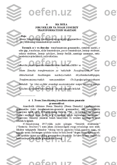 4- MA’RUZA
JORJ MILLER  VA  NOAM XOMSKIY
TRANSFORMATSION MAKTABI
Reja:
1. Noam Xomskiyning (ransformatsion-generativ grammatikasi
2. Jorj Milleming kommimikatsiya modeli
Tayanch   so‘z   va   iboralar:   transformatsion   grammatika,   sintaktik   model,  y
adro gap,  transforma,  akliv konstruksiya,  passiv  konstruksiya, botiniy struktura,
zohiriy   struktura,   lisoniy   qobiliyat,   lisoniy   faollik,   mantiqiy   muammo,   xatti-
harakatni rejalaslitirisli,  milividtializm.
/  Amerika  psixolingvistika maktablaridan v.ina bin ./ Miller   vu
■
Noam   Xomskiy   transformatsion   yo   ‘nalishidir.   Psucqlinyyistik   <   mini•
ikkinchiavlodi   hisoblangan   mazkuryo'nalish   60-yillardasliakllqngan,
Tranformatsionyo'nalish   namoyandalari   Ch.Osgudpsixplingvistikastni
baholab: “qo 'shni  so ‘zlar orasidagi  assotsiatsiyalar nutqni   va   uning yuzaga
kelishini tushuntirib bera olmaydi " degan xulosaga kelishdi.
v ____________ y
4. 1. Noam Xomskiyning (ransformatsion-generativ
grammatikasi
Amerikalik   tilshunos   Noam   Xomskiy   (Noam   Chomsky)   transformatsion
grammatika   (yoki   (ransformatsion-generativ   grammatika),   deb   nomlanuvchi
nazariyani   taklif   qikli.   N.Xomskiyning   fikricha,   ‘"ti l      -      til   birliklari      va      u   laming
sinflari   majtnuyi   cmas,   balki   to‘g‘ri   jumlalar   tarkib   toptiradigan   mexanizm”.
Sintaksisni   Xomskiy   jumlalar   tuzish   tamoyillari   va   usullari   haqidagi   ta’limot
sifatida belgiladi.
N.Xomskiyning   1957-yilda   nashr   qilingan   “Sintaktik   strukturalar”
(“Syntactic   Structures”)   asari   jahon   (ilsliunosligida   yangi   yo'nalishga   asos   soldi.
Mazkur   tadqiqotda   Xomskiy   “tilning   barcha   gaplarini   bili sh   mu mkin   emas,   til
asosid a ayrim chekiangan  qoidalar tizimi bo'lishi  kerak” degan fikmi ilgari  suradi.
“Bu  qoidalar tizimi esa tilning grammatikasi demakdir. So‘zlovchi ham  tinglovchi
ham muloqot jarayonida grammatikani uning  