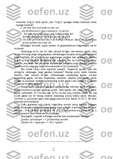 2
6vositasida   “to‘g‘ri”   ifoda   qurish,   yoki   “to‘g‘ri”   qurilgan   ifodani   tushunish   uchun
vujudga keltiradi”:
1) pie little blue mud make eye girl was
non kichkina moviy qum yasamoq  ко  ‘zli qizcha
2) The little pie with mud eyes was making a blue girl.
Kichkina non qum  ко  ‘zli moviy qizcha yasar edi.
3) The little girl with blue eyes was making a mud pie. Moviy   ко  'zli kichkina
qizcha qumdan non yasar edi.
Eshitilgan   tovushlar   oqimi   tnazkur   til   grammatikasini   bilgandagina   ma’no
kasbetadi.
Xomskiyga   ko‘ra,   har   bir   tilda   mavjud   bo‘lgan   son-sanoqsiz   gaplar,   nutq
so‘zlovchisining yangi-yangi gaplami cheklanmagan darajada yarata olish qobiliyati
bilan   bog'liqdir.   Bu   o‘rinda   ma’no   anglatmagan   jumlalar   ham   grammatik   jihatdan
to‘g‘ri   boTishi   mumkin.   Boshqacha   qilib   aytganda,   har   bir   kishi   o'zining   nutqiy
faoliyati   jarayonida   shu   paytgacha   eshitilmagan   yangidan-yangi   gaplami   yaratishi
mumkin va bu yangi gap tinglovchi toinonidan to‘g‘ri tushuniladi.
Shu   o'rinda   tabiiy   savol   tug‘ilishi   mumkin:   Tinglovchi   qanday   qilib   shu
paytgacha   eshitmagan   yangi   gaplami   tushunadi?   Buning   asosiy   sababi   sluindan
iboratki,   tilda   mavjud   bo‘lgan   cheklanmagan   miqdordagi   gaplar,   ina’lum
miqdordagi   gaplar,   ma’lum   miqdordagi   elementar   sintaktik   modellardan   paydo
bo'lgan va  elementar  sintaktik modellaming (yadro gaplar) soni chegarali va amalda
bir nechta bo‘lishi mumkin XVII
.
Shunga   ko‘ra,   Xomskiy   gaplami   yadroli   va   bu   yadrodan   qayta   o‘zgargan,
uning   transformasi   bo'lgan gaplarga ajratdi.   Yadro   gaplar, deb sodda, yig‘iq,-darak
gaplar   tushuniladi.   Fe’l   kesimli   gap   bo‘lsa,   kesimi   aniq   nisbatda   turadi.   Bu   eng
kichik   gaplar   har   bir   tilning   sintaktik   tizimining   asosini   tashkil   qiladi.   Masalan,
Ishchilar uy qurishyapti  gapi  yadro  gapga misol bo’ladi. Bunda N1 N2 V. Bu  aktiv
konstruksiya hisoblanadi.
Yadro   gaplardan   turli   shakliy   o'zgarishlar   asosida   asosiy   ma’noni   saqlagan
holda   ikkilamchi   sintaktik   qurilmalaming   hosil   qilinishi   transf'ormasiya   deyiladi.
Masalan,   Uyni   ishchilar   qurishyapti.   N2   N1   V.   Bu   konstruksiya   passiv   bo‘lib,   u
transf'ormasiya amali natijasida hosil qilingan.
Shuningdek, yuqorida keltirilgan misollar ham transformalar sanaladi:
Qushlar sayrashyapti —> Qushlarning sayrashi
(Kimdir) til  о  ‘rganyapti — »  Til  о  ‘rganish
XVII   Баскаков НА, Содиков  A.C.,  Абдуазизов  A.A.  Умумий тилшунослик. —Тошкент: Укитувчи, 1979.  -  Б. 126. 