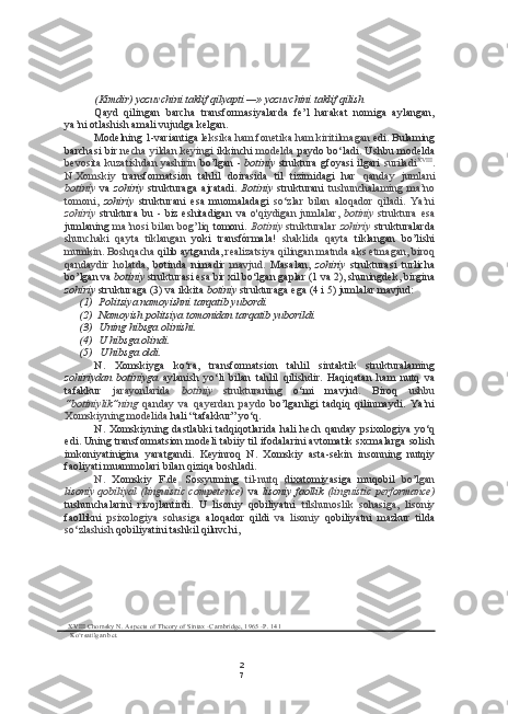 2
7(Kimdir) yozuvchini taklif qilyapti — »  yozuvchini taklif qilish
Qayd   qilingan   barcha   transformasiyalarda   fe’l   harakat   nomiga   aylangan,
ya’ni otlashish amali vujudga kelgan.
Modelning 1-variantiga  leksika ham fonetika ham kiritilmagan  edi. Bulaming
barchasi  bir   necha yildan keyingi   ikkinchi   modelda   paydo bo‘ladi. Ushbu modelda
bevosita kuzatishdan yashirin   bo’lgan -   botiniy   struktura gfoyasi ilgari   suriladi XVIII
.
N.Xomskiy   transformatsion   tahlil   doirasida   til   tizimidagi   har   qanday   jumlani
botiniy   va   zohiriy   strukturaga   ajratadi.   Botiniy   strukturani   tushunchalaming   ma’no
tomoni,   zohiriy   strukturani   esa   muomaladagi   so‘zlar   bilan   aloqador   qiladi.   Ya’ni
zohiriy   struktura   bu  -   biz   eshitadigan   va   o'qiydigan   jumlalar,   botiniy   struktura   esa
jumlaning   ma’nosi bilan bog’liq   tomoni.   Botiniy   stnikturalar   zohiriy   strukturalarda
shunchaki   qayta   tiklangan   yoki   transfórmala!   shaklida   qayta   tiklangan   bo’lishi
mumkin. Boshqacha  qilib aytganda,  realizatsiya qilingan matnda aks etmagan, biroq
qandaydir   holatda,   botinda   nimadir   mavjud.   Masalan,   zohiriy   strukturasi   turlicha
bo’lgan va  botiniy  strukturasi  esa  bir xil bo‘lgan gaplar (1 va 2), shuningdek, birgina
zohiriy  strukturaga (3) va ikkita  botiniy  strukturaga ega (4 i 5) jumlalar mavjud:
(1) Politsiya namoyishni tarqatib yubordi.
(2) Namoyish politsiya tomonidan tarqatib yuborildi.
(3) Uning hibsga olinishi.
(4) U hibsga olindi.
(5) U hibsga oldi.
N.   Xomskiyga   ko‘ra,   transformatsion   tahlil   sintaktik   strukturalaming
zohiriydan   botiniyga   aylanish   yo‘li   bilan   tahlil   qilishdir.   Haqiqatan   ham   nutq   va
tafakkur   jarayonlarida   botiniy   strukturaning   o‘mi   mavjud.   Biroq   ushbu
“botiniylik”ning   qanday   va   qayerdan   paydo   bo’lganligi   tadqiq   qilinmaydi.   Ya’ni
Xomskiyning modelida  hali “tafakkur” yo‘q.
N. Xomskiyning dastlabki  tadqiqotlarida  hali hech  qanday psixologiya yo‘q
edi. Uning transformatsion modeli tabiiy til ifodalarini avtomatik sxcmalarga solish
imkoniyatinigina   yaratgandi.   Keyinroq   N.   Xomskiy   asta-sekin   insonning   nutqiy
faoliyati muammolari bilan qiziqa boshladi.
N.   Xomskiy   F.de   Sossyuming   til-nutq   dixatomiy asiga   muqobil   bo’lgan
lisoniy qobiliyal  (linguistic competence)   va   lisoniy faollik   (linguistic performance)
tushunchalarini   rivojlantirdi.   U   lisoniy   qobiliyatni   tilshunoslik   sohasiga,   lisoniy
faollikni   psixologiya   sohasiga   aloqador   qildi   va   lisoniy   qobiliyatni   mazkur   tilda
so‘zlashish  qobiliyatini tashkil qiluvchi,
XVIII  Chomsky N. Aspects of Theory of Sintax -Cambridge, 1965 -P. 141
Ko‘rsatilgan bet. 