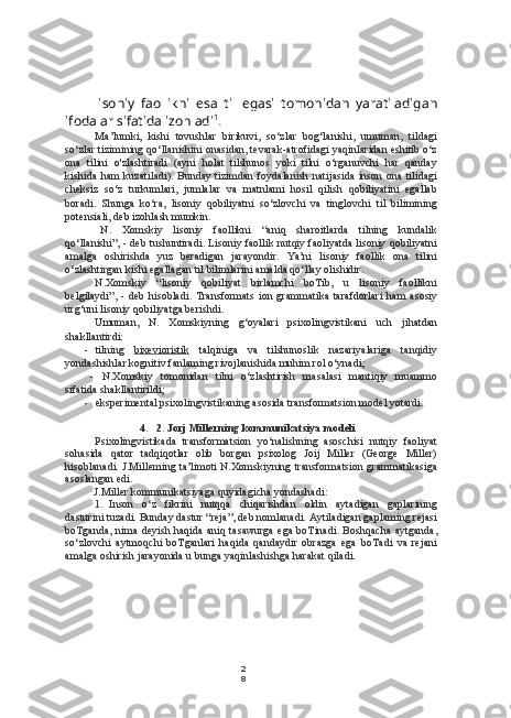 2
8lisoniy   faollikni   esa   til   egasi   tomonidan   yaratiladigan
ifodalar sifatida izohladi 1
.
Ma’lumki,   kishi   tovushlar   birikuvi,   so‘zlar   bog‘lanishi,   umuman,   tildagi
so‘zlar tizimining qo‘llanishini onasidan, tevarak-atrofidagi yaqinlaridan eshitib o‘z
ona   tilini   o'zlashtiradi   (ayni   holat   tilshunos   yoki   tilni   o‘rganuvchi   har   qanday
kishida ham  kuzatiladi). Bunday tizimdan foydalanish natijasida inson ona tilidagi
cheksiz   so‘z   turkumlari,   jumlalar   va   matnlami   hosil   qilish   qobiliyatini   egallab
boradi.   Shunga   ko‘ra,   lisoniy   qobiliyatni   so‘zlovchi   va   tinglovchi   til   bilimining
potensiali, deb izohlash mumkin.
N.   Xomskiy   lisoniy   faollikni   “aniq   sharoitlarda   tilning   kundalik
qo‘llanishi”, - deb tushuntiradi. Lisoniy faollik nutqiy faoliyatda lisoniy qobiliyatni
amalga   oshirishda   yuz   beradigan   jarayondir.   Ya’ni   lisoniy   faollik   ona   tilini
o‘zlashtirgan kishi egallagan til bilimlarini amalda qo‘llay olishidir.
N.Xomskiy   “lisoniy   qobiliyat   birlamchi   boTib,   u   lisoniy   faollikni
belgilaydi”,   -   deb   hisobladi.   Transformats   ion   grammatika   tarafdorlari   ham   asosiy
urg‘uni lisoniy qobiliyatga berishdi.
Umuman,   N.   Xomskiyning   g‘oyalari   psixolingvistikani   uch   jihatdan
shakllantirdi:
- tilning   bixevioristik   talqiniga   va   tilshunoslik   nazariyalariga   tanqidiy
yondashishlar  kognitiv  fanlaming rivojlanishida muhim rol o‘ynadi;
-   N.Xomskiy   tomonidan   tilni   o‘zlashtirish   masalasi   mantiqiy   muammo
sifatida shakllantirildi;
- eksperimental psixolingvistikaning asosida transformatsion model yotardi.
4. 2. Jorj Millerning kommunikatsiya modeli
Psixolingvistikada   transformatsion   yo‘nalishning   asoschisi   nutqiy   faoliyat
sohasida   qator   tadqiqotlar   olib   borgan   psixolog   Joij   Miller   (George   Miller)
hisoblanadi. J.Milleming ta’limoti N.Xomskiyning transformatsion grammatikasiga
asoslangan edi.
J.Miller kommunikatsiyaga quyidagicha yondashadi:
1. Inson   o‘z   fikrini   nutqqa   chiqarishdan   oldin   aytadigan   gaplarining
dasturini tuzadi. Bunday dastur “reja”, deb nomlanadi. Aytiladigan gaplaming rejasi
boTganda, nima deyish haqida aniq tasawurga ega boTinadi. Boshqacha  aytganda,
so‘zlovchi   aytmoqchi   boTganlari   haqida   qandaydir   obrazga   ega   boTadi   va   rejani
amalga oshirish jarayonida u bunga yaqinlashishga harakat qiladi. 