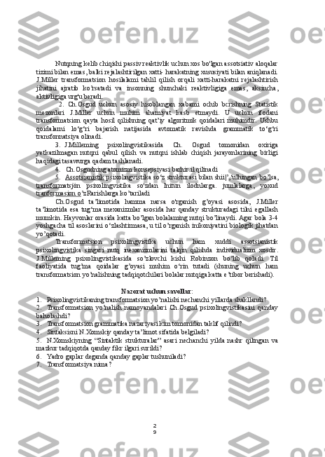 2
9Nutqning kelib chiqishi passiv reaktivlik uchun xos bo'lgan assotsiativ aloqalar
tizimi bilan emas, balki rejalashtirilgan xatti- harakatning xususiyati bilan aniqlanadi.
J.Miller   transformatsion   hosilalami   tahlil   qilish   orqali   xatti-harakatni   rejalashtirish
jihatini   ajratib   ko’rsatadi   va   insonning   shunchaki   reaktivligiga   emas,   aksincha,
aktivligiga urg'u beradi.
2. Ch.Osgud   uchun   asosiy   hisoblangan   xabami   ochib   bcrishning   Statistik
mezonlari   J.Miller   uchun   muhim   ahamiyat   kasb   etmaydi.   U   uchun   ifodani
transformatsion   qayta   hosil   qilishning   qat’iy   algoritmik   qoidalari   muhimdir.   Ushbu
qoidalarni   lo‘g‘ri   bajarish   natijasida   avtomatik   ravishda   grammatik   to‘g‘ri
transfonnatsiya olinadi.
3. J.Milleming   psixolingvistikasida   Ch.   Osgud   tomonidan   oxiriga
yetkazilmagan   nutqni   qabul   qilish   va   nutqni   ishlab   chiqish   jarayonlarining   birligi
haqidagi tasawurga qadam tashlanadi.
4. Ch.Osgudning atomizm konsepsiyasi  barhir.il  qilinadi
5. Assotsianistik     psixolingvistika so‘z strukturasi bilan shii|’,‘ulhingan  bo’l sa,
transfor matsjön   psixolingvistika   so'zdan   Initun   ilodnlarga.   jumlalarga,   yoxud
t ranfo r masion o ’zRarishlarga ko’tariladi
Ch.Osgud   ta’limotida   hamma   narsa   o'rganish   g’oyasi   asosida,   J.Miller
ta’limotida   esa   tug‘ma   mexanizmlar   asosida   har   qanday   strukturadagi   tilni   egallash
mumkin. Hayvonlar orasida katta bo’lgan bolalaming nutqi bo’linaydi. Agar bola 3-4
yoshgacha til asoslarini o‘zlashtirmasa, u til o’rganish inikoniyatini biologik jihatdan
yo’qotadi.
Transfor matsio n   psixolingvistika   uchun   ham   xuddi   a ssotsi anistik
psixolin gvisti ka   singari   nutq   inexanizmlarini   talqin   qilishda   individualizm   xosdir.
J.Milleming   psixolingvistikasida   so’zlovchi   kishi   Robinzon   bo’lib   qoladi.   Til
faoliyatida   tug’ma   qoidalar   g’oyasi   muhim   o‘rin   tutadi   (shuning   uchun   ham
transformatsion yo’nalishning tadqiqotchilari bolalar nutqiga katta e’tibor berishadi).
Nazorat uchun savollar:
1. Psixolingvistikaning transformatsion yo’nalishi nechanchi yillarda shakllandi?
2. Transformatsion   yo’nalish   namoyandalari   Ch.Osgud   psixolingvistikasini   qanday
baholashdi?
3. Transformatsion grammatika nazariyasi kim tomonidan taklif qilindi?
4. Sintaksisni N.Xomskiy qanday ta’limot sifatida belgiladi?
5. N.Xomskiyning   “Sintaktik   strukturalar”   asari   nechanchi   yilda   nashr   qilingan   va
mazkur tadqiqotda qanday fikr ilgari surildi?
6. Yadro gaplar deganda qanday gaplar tushuniladi?
7. Transformatsiya nima? 