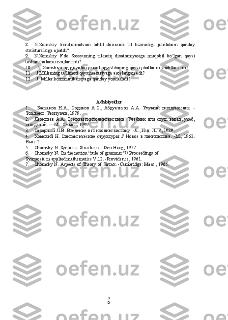 3
08. N.Xomskiy   transformatsion   tahlil   doirasida   til   tizimidagi   jumlalami   qanday
strukturalarga ajratdi?
9. N.Xomskiy   F.de   Sossyuming   til-nutq   dixatomiyasiga   muqobil   bo‘lgan   qaysi
tushunchalami rivojlantirdi?
10. N.Xomskiyning g'oyalari psixolingvistikaning qaysi jihatlarini shakllantirdi?
11. J.Milleming ta’limoti qaysi nazariyaga asoslangan edi?
12. J. Miller kommunikatsiyaga qanday yondashdi?
Adabiyotlar
1. Баскаков   H.A.,   Содиков   A.C.,   Абдуазизов   A.A.   Умумий   тилшунослик.   -
Тошкент: Укитувчи, 1979.
2. Леонтьев   А.А.   Основы   психолингвистики:   Учебник   для   студ.   высш,   учеб,
заведений. —М.: Смысл, 199.
3. Сахарный Л.В. Введение в психолингвистику. -Л., Изд. ЛГУ, 1989.
4. Хомский   Н.   Синтаксические   структуры   //   Новое   в   лингвистике.   -М.,   1962.
Вып. 2.
5. Chomsky N. Syntactic Structures. -Den Haag, 1957.
6. Chomsky N. On the notion “rule of grammer’7/ Proceedings of
Symposia in applied mathematics V.12. -Providence, 1961.
7. Chomsky N. Aspects of Theory of Sintax. -Cambridge: Mass., 1965. 