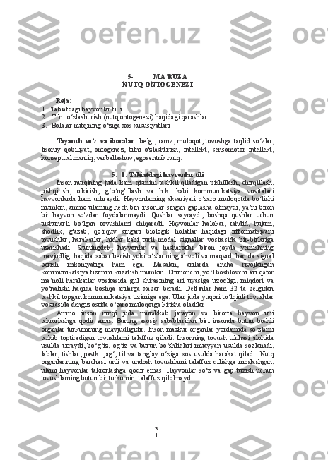 3
15- MA’RUZA
NUTQ ONTOGENEZI
Reja:
1. Tabiatdagi hayvonlar til i
2. Tilni o‘zlashtirish (nutq ontogenezi) haqidagi qarashlar
3. Bolalar nutqining o‘ziga xos xususiyatlari
Tayanch   so‘z   va   iboralar:   belgi,   ramz,   muloqot,   tovushga   taqlid   so‘zlar,
lisoniy   qobiliyat,   ontogenez,   tilni   o'zlashtirish,   intellekt,   sensomotor   intellekt,
konseptual mantiq, verballashuv, egosentrik nutq.
5. 1. Tabiatdagi hayvonlar tili
Inson   nutqining   juda   kam   qismini   tashkil   qiladigan   pishillash,   chirqillash,
pishqirish,   o'kirish,   g‘o‘ng'illash   va   h.k.   kabi   kommunikatsiya   vositalari
hayvonlarda   ham   uchraydi.   Hayvonlaming   aksariyati   o‘zaro   muloqotda   bo‘lishi
mumkin, ammo ulaming hech bin insonlar   singan   gaplasha olmaydi, ya’ni  biron
bir   hayvon   so'zdan   foydalanmaydi.   Qushlar   sayraydi,   boshqa   qushlar   uchun
tushunarli   bo‘lgan   tovushlami   chiqaradi.   Hayvonlar   halokat,   tahdid,   hujum,
shodlik,   g'azab,   qo‘rquv   singari   biologik   holatlar   haqidagi   irfformatsiyani
tovushlar,   harakatlar,   hidlar   kabi   turli   modal   signallar   vositasida   bir-birlariga
uzatishadi.   Shuningdek,   hayvonlar   va   hasharotlar   biron   joyda   yemishning
mavjudligi haqida xabar berish yoki o‘zlarining ahvoli va maqsadi haqida signal
berish   imkoniyatiga   ham   ega.   Masalan,   arilarda   ancha   rivojlangan
kommunikatsiya tizimini kuzatish mumkin. Chunonchi, yo‘l boshlovchi ari qator
ma’noli   harakatlar   vositasida   gul   shirasining   ari   uyasiga   uzoqligi,   miqdori   va
yo‘nalishi   haqida   boshqa   arilarga   xabar   beradi.   Delfinlar   ham   32   ta   belgidan
tashkil topgan kommunikatsiya tizimiga ega. Ular juda yuqori to‘lqinli tovushlar
vositasida dengiz ostida o‘zaro muloqotga kirisha oladilar.
Ammo   inson   nutqi   juda   murakkab   jarayon   va   birorta   hayvon   uni
takrorlashga   qodir   emas.   Buning   asosiy   sabablaridan   biri   insonda   butun   boshli
organlar   turkumining   mavjudligidir.   Inson   mazkur   organlar   yordamida   so‘zlami
tarkib   toptiradigan   tovushlami   talaffuz   qiladi.   Insonning   tovush   tilchasi   alohida
usulda   titraydi,   bo‘g‘iz,   og‘iz   va   burun   bo‘shliqlari   muayyan   usulda   sozlanadi,
lablar,   tishlar,   pastki   jag‘,   til   va   tanglay   o‘ziga   xos   usulda   harakat   qiladi.   Nutq
organlarining   barchasi   unli   va   undosh   tovushlami   talaffuz   qilishga   moslashgan,
ulami   hayvonlar   takrorlashga   qodir   emas.   Hayvonlar   so‘z   va   gap   tuzish   uchun
tovushlaming butun bir turkumini talaffuz qilolmaydi. 