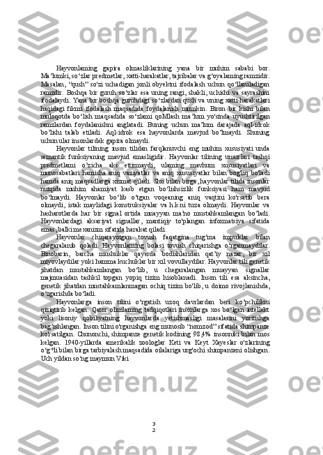 3
2Hayvonlaming   gapira   olmasliklarining   yana   bir   muhim   sababi   bor.
Ma’lumki, so‘zlar predmetlar, xatti-harakatlar, tajribalar va g‘oyalaming ramzidir.
Masalan,   “qush”   so'zi   uchadigan   jonli   obyektni   ifodalash   uchun   qo‘llaniladigan
ramzdir.   Boshqa   bir  guruh   so‘zlar   esa   uning  rangi,   shakli,   uchishi   va   sayrashini
ifodalaydi. Yana bir boshqa guruhdagi so‘zlardan qush va uning xatti-harakatlari
haqidagi   fikmi   ifodalash   maqsadida   foydalanish   mumkin.   Biron   bir   kishi   bilan
muloqotda   bo‘lish   maqsadida   so‘zlami   qoMlash   ma’lum   yo'sinda   uyushtirilgan
ramzlardan   foydalanishni   anglatadi.   Buning   uchun   ma’lum   darajada   aql-idrok
bo’lishi   talab   etiladi.   Aql-idrok   esa   hayvonlarda   mavjud   bo’lmaydi.   Shuning
uchun ular insonlardek gapira olmaydi.
Hayvonlar   tilining   inson   tilidan   farqlanuvchi   eng   muhim   xususiyati   unda
semantik   funksiyaning   mavjud   emasligidir.   Hayvonlar   tilining   unsurlari   tashqi
predmetlami   o’zicha   aks   ettirmaydi,   ulaming   mavhum   xususiyatlari   va
munosabatlari   hamisha   aniq   vaziyatlar   va   aniq   xususiyatlar   bilan   bog'liq   bo'ladi
hamda aniq maqsadlarga xizmat qiladi. Shu bilan birga, hayvonlar tilida insonlar
nutqida   muhim   ahamiyat   kasb   etgan   bo‘lishsizlik   funksiyasi   ham   mavjud
bo‘lmaydi.   Hayvonlar   bo‘lib   o‘tgan   voqeaning   aniq   vaqtini   ko'rsatib   bera
olmaydi,   istak   maylidagi   konstruksiyalar   va   h.k.ni   tuza   olmaydi.   Hayvonlar   va
hasharotlarda   har   bir   signal   ortida   muayyan   ma’no   mustahkamlangan   bo’ladi.
Hayvonlardagi   aksariyat   signallar,   mantiqiy   to'plangan   informatsiya   sifatida
emas, balki mexanizm sifatida harakat qiladi.
Hayvonlar   chiqarayotgan   tovush   faqatgina   tug‘ma   impulslar   bilan
chegaralanib   qoladi.   Hayvonlaming   bolasi   tovush   chiqarishga   o‘rganmaydilar.
Binobarin,   barcha   mushuklar   qayerda   bodishlaridan   qat’iy   nazar,   bir   xil
miyovlaydilar yoki hamma kuchuklar bir xil vovullaydilar. Hayvonlar tili genetik
jihatdan   mustahkamlangan   bo‘lib,   u   chegaralangan   muayyan   signallar
majmuasidan   tashkil   topgan   yopiq   tizim   hisoblanadi.   Inson   tili   esa   aksincha,
genetik   jihatdan   mustahkamlanmagan   ochiq   tizim   bo'lib,   u   doimo   rivojlanishda,
o‘zgarishda bo‘ladi.
Hayvonlarga   inson   tilini   o‘rgatish   uzoq   davrlardan   beri   ko’pchilikni
qiziqtirib   kelgan.   Qator   olimlaming   tadqiqotlari   insonlarga   xos   bo‘lgan   intellekt
yoki   lisoniy   qobiliyatning   hayvonlarda   yetishmasligi   masalasini   yoritishga
bag’ishlangan. Inson tilini o'rganishga eng munosib “nomzod” sifatida shimpanze
ko'rsatilgan. Chunonchi, shimpanze  genetik kodining 98,4% insonniki bilan mos
kelgan.   1940-yillarda   amerikalik   zoologlar   Keti   va   Keyt   Xayeslar   o'zlarining
o‘g*li bilan birga tarbiyalash maqsadida oilalariga urg'ochi shimpanzeni olishgan.
Uch yildan so‘ng maymun Viki 