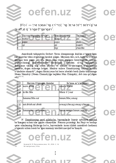 3
3(Vicki — the  speaking  chimp) inglizcha to‘rt so‘znigina
talaffuz qilishga 0‘rgangan 1
.
Hayvon o'rgangan so‘zlar Transkripsiyasi Tarjimasi
1 mama mama oyi
2 papa papa dada
3 up ap yuqori
4
_ kap chashka
Amerikaiik tadqiqotchi Gerbert  Terras shimpanzega shaklan o‘zgartirilgan
kar-soqovlar tilini o'rgatishga harakat qilgan. Maymun ikki, uch, hatto to‘rt so‘zli
gaplami   tuza   oigan   (15-19).   Biroq   Nim   yoyiq   gaplarni   tuzayotganda,   asosan,
o‘qituvchining   imo-ishoraiarini   takrorlagan.   Shundan   so‘ng   tadqiqotchi
shimpanze   tilning   eng   sodda   jihatlari   va   alohida   so‘zlarinigina   o‘zlashtirishi
mumkin,   degan   xulosaga   kelgan.   Mazkur   xulosa   Xomskiyning   “hayvonlar   tilni
o‘zlashtira olmaydi”, degan fikrini yana bir karra isbotlab berdi (hatto tnaymunga
Noam Xomskiy (Noam  Chomsky)ga taqlidan Nim Chimpsky, deb ism qo'yilgan
edi) XIX   XX
.
Hayvon 0‘rgangan iboralar So‘zma-so‘z tarjimasi
(15
) more drink yana ichimlik
(16
) tickle Nim Nimni 0 ‘ynat
(17 ) banana Nim eat banan Nim yemoq
(18
) eat drink eat drink yemoq ichmoq yemoq ichmoq
(19
) banana me eat banana banan menga banan yemoq
N.   Xomskiyning   qayd   qilishicha,   h ayvon l ard a   lispniy   qobiliyat   mavjud
bo‘lmagani uchun ular gapira olmaydilar. Fransuz psixologi Jan Piaje va boshqa
qator   olimlaming   fikrlariga   ko‘ra,   hayvonlarda   inson   tilidek   murakkab   hodisani
o‘rganish uchun kerak bo‘lgan umumiy intellekt mavjud bo‘lmaydi.
XIX Белянин В. П. Психолингвистика. -М., 2004. -С. 36.
XX Ko‘rsatilgan asar, 38-bet. 