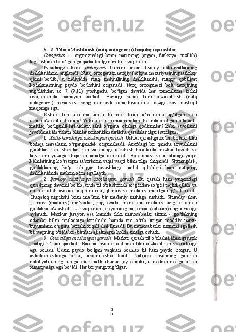 3
45. 2. Tilni o‘zlashtirish (nutq ontogenezi) haqidagi qarashlar
Ontogenez   —   organizmdagi   biron   narsaning   (organ,   funksiya,   tuzilish)
tug‘ilishidan to o‘lguniga qadar bo‘lgan izchil rivojlanishi.
Psixolingvistikada   ontogenez   termini   inson   lisoniy   qobiliyatlarining
shakllanishini  anglatadi.   Nutq  ontogenezi  nutqiy  faoliyat  nazariyasining   tarkibiy
qismi   bo‘lib,   u   individda   nutq   mahsulining   shakllanishi,   nutqiy   qobiliyat
ko‘nikmasining   paydo   bo‘lishini   o'rganadi.   Nutq   ontogenezi   bola   nutqining
tug‘ilishdan   to   7   (9,11)   yoshgacha   bo‘lgan   davrida   har   tomonlama   izchil
rivojlanishida   namoyon   bo‘ladi.   Hozirgi   kunda   tilni   o‘zlashtirish   (nutq
ontogenezi)   nazariyasi   keng   qamrovli   soha   hisoblanib,   o'ziga   xos   mustaqil
maqomga ega.
Kishilar   tilni   ular   ma’lum   til   bilimlari   bilan   ta’minlanib   tug‘ilganliklari
uchun o'zlashtirishadimi? Yoki ular turli muammolami hal qila oladigan o‘ta aqlli
mahluq   bo‘lganliklari   uchun   tilni   o‘rgana   olishga   qodirmilar?   kabi   savoilami
javoblantirish uchun olimlar tomonidan turlicha qarashlar ilgari surilgan.
1. Xatti-harakatga asoslangan qarash.  Ushbu qarashga ko‘ra, bolalar tilni
boshqa   narsalami   o‘rgangandek   o'rganishadi.   Atrofdagi   bir   qancha   tovushlami
guruhlantirish,   shakllantirish   va   shunga   o‘xshash   holatlarda   mazkur   tovush   va
ta’slrlami   yuzaga   chiqarish   amalga   oshiriladi.   Bola   onasi   va   atrofidagi   yaqin
kishilarining ko‘rsatgan  ta’sirlarini  vaqti vaqti bilan tilga chiqaradi.  Shuningdek,
go‘daklaming   ko‘p   eshitgan   tovushlarga   taqlid   qilishlari   ham   nutqning
shakllanishida muhim o‘rin egallaydi.
2. Ijtimoiy   ta'sirlarga   asoslangan   qarash.   Bu   qarash   ham   yuqoridagi
qarashning  davomi  bo'lib, unda til  o'zlashtirish to‘g‘ridan-to‘g‘ri  taqlid qilish va
qoliplar  olish asosida  talqin qilinib, ijtimoiy va madaniy  muhitga urg‘u  beriladi.
Chaqaloq   tug'ilishi   biian   ma’lum   bir   madaniy   muhitga   tushadi.   Shunday   ekan
ijtimoiy   (madaniy)   me’yorlar,   eng   awalo,   mana   shu   madaniy   belgilar   orqali
go‘dakka   o'zlashadi.   U   rivojlanish   jarayonidagina   jamoa   (sotsium)ning   a’zosiga
aylanadi.   Mazkur   jarayon   esa   kamida   ikki   munosabatlar   tizimi   -   go‘dakning
odamlar   bilan   muloqotga   kirishishi   hamda   uni   o‘rab   turgan   moddiy   narsa-
buyumlami o‘rgana borishi orqali shakllanadi. Bu munosabatlar tizimini egallash
bir vaqtning o'zida bir- biridan ajralmagan holda amalga oshadi.
3. Ona tiliga asoslangan qarash.  Mazkur qarash til o‘zlashtirishni genetik
jihatiga   e’tibor   qaratadi.   Barcha   insonlar   oldindan   tilni   o‘zlashtirish   vositalariga
ega   bo'ladi.   Odam   paydo   bo'lgan   vaqtdan   boshlab   til   ham   paydo   boigan.   U
avloddan-avlodga   o‘tib,   takomillashib   bordi.   Natijada   insonning   gapirish
qobiliyati   uning   ruhiga   shunchalik   chuqur   joylashdiki,   u   nasldan-naslga   o‘tish
xususiyatiga ega bo‘Idi. Har bir yangi tug‘ilgan 