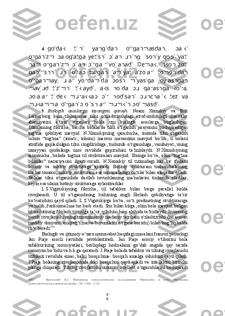 3
54. go‘dak   tilni   yangidan   o‘rganmasdan,   balki
organizm   balog‘atga   yetishi   bilan   uning   lisoniy   qobiliyati
ham   organizm   bilan   birga   rivojlanadi.   Demak,   inson   zoti
gapirishni   uni   o‘rab   turgan   jamiyat   a’zolari   tomonidan
o‘rganmay,   ular   yordamida   bosh   miyasiga   joylashgan
mavjud   tizimni   tiklaydi,   aks   holda   bu   qarashga   ko‘ra,
bolalar   tildek   murakkab   bir   hodisani   bunchalik   tez   va
mukammal o‘rganib olishlari mumkin bo‘lmasdi.
5. Biologik   asoslarga   tayangan   qarash.   Noam   Xomskiy   va   Erik
Lennerberg   kabi   tilshunoslar   tilni   o‘zlashtirishdagi   atrof-muhitdagi   sharoitlar
ahamiyatini   e’tirof   etganlari   holda   uni   biologik   asoslarga   bog'lashgan.
Olimlaming   fikricha,   barcha   bolalarda   tilni   o‘rganish   jarayonini   boshqaradigan
tug‘ma   qobiliyat   mavjud.   N.Xomskiyning   qarashicha,   insonda   tilni   o'rganish
uchun   “tug‘ma”   (innatc,   inbom)   maxsus   mexanizm   mavjud   bo‘lib,   u   bolani
atrofida   gaplashilgan   tilni   singdirishiga,   tushunib   o‘rganishiga,   vanihoyat,   uning
muayyan   qoidalarga   mos   ravishda   gapirishini   ta’minlaydi.   N.Xomskiyning
taxminicha,   bolada   tug'ma   til   strukturalari   mavjud.   Shunga   ko’ra,   olim   “tug‘ma
bilimlar”   nazariyasini   ilgari   suradi.   N.Xomskiy   til   tizimidagi   har   bir   ifodani
botiniy   va   zohiriy   strukturaga   ajratadi.   Botiniy   strukturani   tushunchalaming
ma’no tomoni, zohiriy strukturani esa muomaladagi so‘zlar bilan aloqador qiladi.
Bolalar   tilni   o'rganishda   dastlab   tovushlaming   ma’nolarini   tushunib   oladilar,
keyin esa ulami botiniy strukturaga aylantiradilar.
L.S.Vigotskiyning   fíkricha,   til   tafakkur   bilan   birga   parallel   holda
rivojlanadi.   U   til   o‘rganishning   kishining   ongli   ñkrlash   qobiliyatiga   ta’sir
ko‘rsatishini   qayd   qiladi.   L.S.Vigotskiyga   ko‘ra,   so‘z   predmetning   strukturasiga
yo‘nalib, funksional ma’no kasb etadi. Shu bilan birga, olim bola mavjud bo'lgan
til muhitining fikrlash tizimiga ta’sir qilishini ham alohida ta’kidlaydi. Insonning
psixik rivojlanishi uning umuminsoniy madaniy tajribani o'zlashtirishi (bu asosan
moddiy dunyoni, aniqrog‘i, narsa-buyumlami o‘rgana borishi) bilan bog‘liq holda
ro‘y beradi XXI
.
Biologik va ijtimoiy o‘zaro munosabat haqidagi masalani fransuz psixologi
Jan   Piaje   asosli   ravishda   javoblantiradi.   Jan   Piaje   asosiy   e’tiborini   bola
tafakkurining   xususiyatlari,   borliqdagi   hodisalami   go‘dak   ongida   qay   tarzda
namoyon bo‘lishi va h.k.ga qaratadi. J.Piaje bolada tafakkur va tilning rivojlanishi
uzluksiz ravishda  emas, balki  bosqichma-  bosqich amalga  oshishini  qayd qiladi.
J.Piaje   bolaning   rivojlanishida   ikki   bosqichni   qayd   qiladi   va   intellektni   birinchi
planga chiqaradi. Tilning rivojlanishi umumiy intellekt o‘zgarishlarini boshqaradi
XXI Выготский   Л.С.   Избранные   психологические   исследования   Мышление   и   речь.   Проблемы
психологического развития ребенка. -М., 1956. -С 63. 