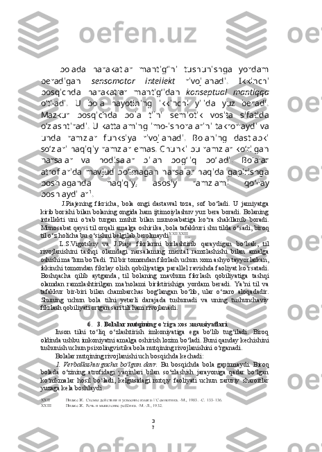 3
7bolada   harakatlar   mantig‘ini   tushunishga   yordam
beradigan   sensomotor   intellekt   rivojlanadi.   Ikkinchi
bosqichda   harakatlar   mantig‘idan   konseptual   mantiqqa
o‘tiladi.   U   bola   hayotining   ikkinchi   yilida   yuz   beradi.
Mazkur   bosqichda   bola   tilni   semiotik   vosita   sifatida
o‘zlashtiradi. U kattalaming imo-ishoralarini takrorlaydi va
unda   ramzlar   funksiya   rivojlanadi.   Bolaning   dastlabki
so‘zlari haqiqiy ramzlar emas. Chunki bu ramzlar ko‘rilgan
narsalar   va   hodisalar   bilan   bog‘liq   bo‘ladi.   Bolalar
atroflarida   mavjud   bo‘lmagan   narsalar   haqida   gapirishga
boshlaganda   haqiqiy,   asosiy   ramzlami   qo‘llay
boshlaydilar 1
.
J.Piajening   fikricha,   bola   ongi   dastawal   toza,   sof   bo‘ladi.   U   jamiyatga
kirib borishi bilan bolaning ongida ham ijtimoiylashuv yuz bera boradi. Bolaning
intellekti   uni   o‘rab   turgan   muhit   bilan   munosabatiga   ko‘ra   shakllanib   boradi.
Munosabat qaysi til orqali amalga oshirilsa, bola tafakkuri shu tilda o‘sadi, biroq
til o‘z holicha bu o‘sishni belgilab berolmaydi XXII   XXIII
.
L.S.Vigotskiy   va   J.Piaje   fikrlarini   birlashtirib   qaraydigan   bo‘lsak,   til
rivojlanishini   tashqi   olamdagi   narsalaming   mental   ramzlashishi   bilan   amalga
oshishi ma’lum boTadi. Til bir tomondan fikrlash uchun xom ashyo tayyorlarkan,
ikkinchi tomondan fikrlay olish qobiliyatiga parallel  ravishda faoliyat ko‘rsatadi.
Boshqacha   qilib   aytganda,   til   bolaning   mavhum   fikrlash   qobiliyatiga   tashqi
olamdan   ramzlashtirilgan   ma’nolami   biriktirishiga   yordam   beradi.   Ya’ni   til   va
tafakkur   bir-biri   bilan   chambarchas   bog'langan   bo‘lib,   ular   o‘zaro   aloqadadir.
Shuning   uchun   bola   tilni   yetarli   darajada   tushunadi   va   uning   tushunchaviy
fikrlash qobiliyati ortgan sari tili ham rivojlanadi.
6. 3. Bolalar nutqining o‘ziga xos xususiyatlari
Inson   tilni   to‘liq   o‘zlashtirish   imkoniyatiga   ega   bo'lib   tug‘iladi.   Biroq
oldinda ushbu imkoniyatni amalga oshirish lozim bo‘ladi. Buni qanday kechishini
tushunish uchun psixolingvistika bola nutqining rivojlanishini o‘rganadi.
Bolalar nutqining rivojlanishi uch bosqichda kechadi:
1. Verballashuvgacha   bo'lgan   davr.   Bu   bosqichda   bola   gapirmaydi.   Biroq
bolada   o‘zining   atrofidagi   yaqinlari   bilan   so‘zlashish   jarayoniga   qadar   bo‘lgan
ko‘nikmalar   hosil   bo‘ladi,   kelgusidagi   nutqiy   faoliyati   uchun   zaruriy   sharoitlar
yuzaga kela boshlaydi.
XXII Пиаже Ж. Схемы действия и усвоение языка // Семиотика. -М., 1983. -С. 133-136.
XXIII Пиаже Ж. Речь и мышление ребёнка. -М.-Л., 1932. 