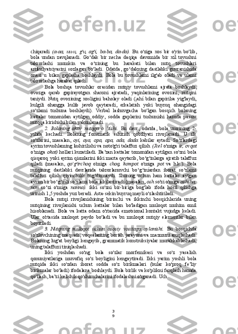 3
9chiqaradi   (a-aa,   uu-u,   g'u,   ag'i,   ba-ba,   da-da).   Bu   o'ziga   xos   bir   o'yin   bo'lib,
bola   undan   zavqlanadi.   Go‘dak   bir   necha   daqiqa   davomida   bir   xil   tovushni
takrorlashi   mumkin   va   o‘zining   bu   harakati   bilan   nutq   tovushlari
artikulyatsiyasini   sozlagan   bo'ladi.   Odatda,   go‘dakning   dastlabki   guvranishida
onasi   u   bilan   gaplasha   boshlaydi.   Bola   bu   tovushlami   ilg'ab   oladi   va   ulami
takrorlashga harakat qiladi.
Bola   boshqa   tovushlar   orasidan   nutqiy   tovushlami   ajrata   boshlaydi,
ovozga   qarab   gapirayotgan   shaxsni   ajratadi,   yaqinlarining   ovozini,   nutqini
taniydi.   Nutq   ovozining   xosligini   baholay   oladi   (¡ahí   bilan   gapirilsa   yig'laydi,
kulgili   ohangga   kulib   javob   qaytaradi,   erkalatish   yoki   buyruq   ohangidagi
so'zlami   tushuna   boshlaydi).   Verbal   lashuvgacha   bo'lgan   bosqich   bolaning
kattalar   tomonidan   aytilgan   oddiy,   sodda   gaplarini   tushunishi   hamda   passiv
nutqqa kirishishi bilan yakunlanadi.
2. Bolaning   aktiv   nutqqa   o   ‘tishi.   Bu   davr,   odatda,   bola   umrining   2-
yilida   kechadi.   Bolaning   fonematik   eshitish   qobiliyati   rivojlanadi.   U   ilk
so'zlarini,   masalan,   oyi,   aya,   opa,   apa,   ada,   dada   kabilar   aytadi.   So‘zlardagi
ayrim tovushlaming lushirilishi va noto'g'ri talaffuz qilish  (Jcel   o'miga   te, ovqat
o‘miga   okat)   hollari   kuzatiladi.   Ba’zan   kattalar   tomonidan   aytilgan   so'zni   bola
qisqaroq yoki ayrim qismlarini ikki marta qaytarib, bo‘g‘inlarga ajratib talaffuz
qiladi   (masalan,   qo'g'irchoq   o'miga   choq,   kompot   o'miga   pot   va   h.k.).   Bola
nutqining   dastlabki   davrlarida   takrorlanuvchi   bo‘g‘iníardan   iborat   so‘zlami
talaffuz   qilish   qiyinchilik   tug‘dirmaydi.   Shuning   uchun   ham   kattalar   aytgan
ayrim bir bo‘g‘iñli so‘zlami bola ikkilantiradi (masalan,  osh  so'zi o'miga  ashsha,
non   so‘zi   o'miga   nanna).   ikki   so'zni   bir-biriga   bog'lab   ifoda   hosil   qilishga
urinish 1,5 yoshda yuz beradi. Asta-sekin buyruq mayli o'zlashtiriladi.
Bola   nutqi   rivojlanishining   birinchi   va   ikkinchi   bosqichlarida   uning
nutqining   rivojlanishi   uchun   kattalar   bilan   bo'ladigan   muloqot   muhim   omil
hisoblanadi.   Bola   va   katta   odam   o'rtasida   emotsional   kontakt   vujudga   keladi.
Ular   o'rtasida   muloqot   paydo   bo'ladi   va   bu   muloqot   nutqiy   elementlar   bilan
boyitiladi.
3. Nutqning   muloqot   uchun   asosiy   vositaga   aylanishi.   Bu   bosqichda
so'zlovchining  maqsadi,   voqealaming   borish   jarayoni   va   mazmuni   aniqlashadi.
Bolaning  lug'at  boyligi   kengayib,  grammatik  konstruksiyalar   murakkablashadi,
uning talaffuzi tiniqlashadi.
Ikki   yoshdan   so'ng   bola   so'zlar   morfemikasi   va   so'z   yasalish
qonuniyatlariga   muvofiq   so'z   boyligini   kengaytiradi.   Ikki   yarim   yoshli   bola
nutqida   ikki   so'zdan   iborat   sodda   so'z   birikmalari   (bular   ko'proq   fe’liy
birikmalar bo'ladi) ifodalana boshlaydi. Bola birlik va ko'plikni farqlash hamda
qo'llash, ba’zi kelishik qo'shimchalarini ifodalashni o'rganadi. Uch 