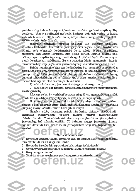 4
0yoshdan so‘ng  bola  sodda gaplami, keyin  esa   murakkab gaplami nutqida qo‘llay
boshlaydi.   Nutqiy   rivojlanishi   me’yorda   kechgan   bola   uch   yoshni   to‘ldirish
arafasida  taxminan 1000 ta so‘zni  bilsa, 6-7 yoshlarda  uning so 4
z boyligi  3000-
4000 ta so‘zdan tashkil topadi.
Nutqning   grammatik   qurilishi   bolalarda   uch   yoshning   boshlarida
shakllana   boshlaydi.   Bola   maktab   yoshiga   yetar   chog‘ida   deyarli   barcha   so‘z
yasash,   so‘z   o‘zgartish   ko‘nikmalarini   hosil   qiladi.   O‘zaro   bog‘langan,
grammatik   shakllangan   kontekstli   nutq   paydo   bo‘ladi.   Maktab   davrida   bola
ta’lim jarayoni orqali nutqqa ongli ravishda egalik qila boshlaydi. Yozma nutq va
o‘qish   ko'nikmalari   shakllanadi.   Bu   esa   nutqning   leksik,   grammatik,   Stilistik
tomonlarini boyishiga, og‘zaki va yozma nutqning takomillashuviga olib keladi.
Bolalar   nutqidagi   o‘ziga   xos   hodisalardan   biri   egosentrik   nutqdir.   O‘z
genezisiga ko‘ra  egosentrik nutq  maktab yoshigacha bo‘lgan bolaning o‘yin yoki
boshqa mashg‘ulotlar jarayonida o‘zi bilan gaplashishidan shakllanadi. Bolaning
bu nutqi suhbatdoshining bor-yo‘qligidan qat’iy nazar, amalga oshadi. Jan Piaje
mazkur hodisaga xos ikki holatni ajratib ko‘rsatadi:
1) suhbatdoshsiz nutq (kommunikatsiyaga qaratilmagan nutq)
2) suhbatdosh fikri inobatga olinmaydigan, bolaning o‘z nuqtayi nazariga
asoslangan nutq.
J.Piajega ko‘ra, 3-4 yoshdagi  bola  nutqining 40%ni egosentrik nutq tashkil
qiladi. Bola maktab yoshiga yetganda, bu nutq asta-sekin yo‘qoladi.
Umuman,   bola   nutqining   shakllanishi   3-11   yoshgacha   bo‘lgan   davrlami
qamrab   oladi.   Bolaning   nutqi   aynan   ana   shu   davrlarda   shakllanib,   individual
nutqning asosiy ko‘rsatkichlarini hosil qila boshlaydi.
Shunday   qilib,   shaxsning   psixik   rivojlanishi   ijtimoiy   rivojlanishdir.
Shaxsning   ijtimoiylashuv   jarayoni   mazkur   jamiyat   madaniyatining
o'zlashtirilishidir.   Tilni   o‘zlashtirish   shaxsning   rivojlanishi   va   ijtimoiylashuvi
jarayonidagi   hal   qiluvchi   omildir.   Til   bolaning   ongiga   jamoaning   ijtimoiy
tajribasi  doirasida kirib boradi  va bu ijtimoiylashuv  natijalarini  to'plash  vositasi
sanaladi.
Nazorat uchun savollar:
1. Hayvonlar   halokat,   tahdid,   hujum   va   h.k.  biologik   holatlar   haqidagi   xabami
nima vositasida bir-birlariga uzatishadi?
2. Hayvonlar insonlardek gapira olmasliklarining sababi nimada?
3. Qaysi hayvonning genetik kodi insonniki bilan ko‘proq mos keladi?
4. Nutq ontogenezi nima?
5. Xatti-harakatga asoslangan qarashning mohiyati nimadan iborat? 