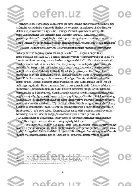 52
qilingan  kodda  signallarga aylanishi  va bu  signallaming tinglovchilar tushunchasiga 
aylanishi jarayonlarini o‘rganadi. Boshqacha aytganda, psixolingvistika kodlash  va 
dekodlash jarayonlarini 0‘rganadi” 1
. Shunga o‘xshash  qarashlami  yevropalik 
psixolingvistlaming tadqiqotlarida ham uchratish  munikin.  Jumladan, P.Fress 
psixolingvistikani “til orqali taqdim etiladigan  bizning ekspressiv  va  kommunikativ 
ehtiyojlarimiz  va  vositalarimiz  o'rtasidagi  munosabatlar haqidagi fan”,  -  deb izohlagan V
VI
. T.Slama-Kazaku  psixolingvistikaning  predmeti xususida “muloqot vaziyatining 
xabarga ta’siri”  degan qisqacha xulosaga keladi VII
  VIII
. Rus psixolingvistikasi 
nazariyasining  asoschisi A.A. Leontev shunday yozadi: “Psixolingvistika til  tizimi  va 
lisoniy  qobiliyat orasidagi munosabatlami o‘rganuvchi  fan”’ 1
.  Hu  o‘rinda  tubandagi 
sharh lozim bo‘ladi. A.A.Leontev F.de  Sossyuming  til  va  nutqni  farqlashi xususida 
to‘xtalib, bu farqlash ikki  mezondan:  til  (ijtimoiy) nutq  (individual)  va  til (abstrakt) - 
nutq (konkret)dan o'tishini  ta’kidlaydi.  Bu ikkala qarama-qarshilikni faqat ikki 
tushuncha doirasida birlashtirish  qiyin.  Shuning uchun bu yerda uchinchi tushuncha, 
hatto F.  de Sossyurning o‘zida  ham mavjud bo‘lgan “lisoniy qobiliyat” tushunchasi 
kerak  bo'ladi. Lisoniy  qobiliyat ijtimoiy hodisa bo‘lgan tildan farqli o‘laroq, har  bir 
individga tegishlidir. Biroq u nutqdan farqli o‘iaroq, mavhumdir.  Lisoniy  qobiliyat  — 
individual til, u mavhum ijtimoiy tildan konkret individual nutqqa o‘tish imkonini 
beradigan ko‘prik hisoblanadi. Chunki, nutqda darhol bevosita ijtimoiy til emas, balki 
ongda mavjud bo‘lgan uning nusxasi  -  lisoniy qobiliyat qo‘llaniladi. A.A.Leontevning 
belgilashicha, psixolingvistikaning predmeti ijtimoiy til  va  individual lisoniy qobiliyat 
orasidagi o‘zaro munosabatdir. U psixolingvistikani yanada kengroq tavsiflab: “Nutqiy
faoliyat  va  uni kompleks modellashtirish qonuniyatlari psixolingvistikaning predmeti 
hisoblanadi”,  -  deb qayd qiladi. Shuning uchun ayrim adabiyotlarda  psixolingvistika  
termining sinonimi sifatida  nutqiy faoliyat nazariyasi  termini qo‘ilaniladi. 
A.A.Leontevning ta’kidlashicha,  nutqiy faoliyat nazariyasi  termini psixolingvistika 
shug‘ullanadigan masalalar doirasini aniqroq belgilab beradi.
Psixolingvistika   nutqiy   faoliyatni   nutq   akti   mazmuni   bilan   so‘zlovchining
maqsad-niyati orasidagi aloqadorlik nuqtayi nazaridan o'rganadigan fan. U nutqni idrok
etish, tilni  egallash kabi  masalalami  0‘rganadi.  Psixolingvistikaning diqqat  markazida
individ  va  kommunikatsiya turadi. Unga ko‘ra, so‘zlovchi nutqni yuzaga chiqarar 
V Psycholinguistics  Л  Survey of Theory and Research Problems.  2 й2
  cd. -Bloomington, 1965. -P. 3.
VI Fraissc P. La psycho-hnguistique  //  Problems  de psycho-linguistique.  -Paris, 1965 -P.  5.
VII 5
 Slama-Cazacu T. Indroduction to Psycholinguistics. -The Hague-Paris, 1973. -P. 57.
VIII   Леонтьев А А.  Язык,  речь, речевая деятельность. -M..  1969. 