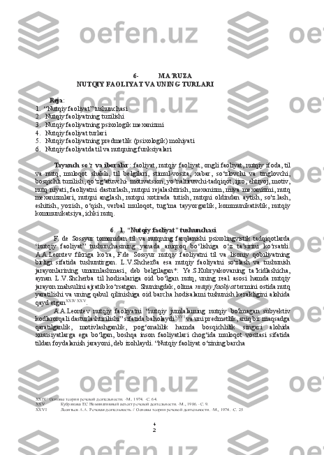 4
26- MA’RUZA
NUTQIY FAOLIYAT VA UNING TURLARI
Reja:
1. “Nutqiy faoliyat” tushunchasi
2. Nutqiy faoliyatning tuzilishi
3. Nutqiy faoliyatning psixologik mexanizmi
4. Nutqiy faoliyat turlari
5. Nutqiy faoliyatning predmetlik (psixologik) mohiyati
6. Nutqiy faoliyatda til va nutqning funksiyalari
Tayanch so‘z va iboralar:   faoliyat, nutqiy faoliyat, ongli faoliyat, nutqiy ifoda, til
va   nutq,   muloqot   shakli,   til   belgilari,   stimul-vosita,   xabar,   so‘zlovchi   va   tinglovchi,
bosqichli tuzilish, qo‘zg‘atuvchi- motivatsion, yo’naltiruvchi-tadqiqot, ijro, ehtiyoj, motiv,
nutq  niyati,  faoliyatni   dasturlash,   nutqni   rejalashtirish,   mexanizm,   miya   mexanizmi,   nutq
mexanizmlari,   nutqni   anglash,   nutqni   xotirada   tutish,   nutqni   oldindan   aytish,   so'z.lash,
eshitish,   yozish,   o‘qish,   verbal   muloqot,   tug‘ma   tayyorgarlik,   kommunikativlik,   nutqiy
kommunikatsiya, ichki nutq.
6. 1. “Nutqiy faoliyat” tushunchasi
F.   de   Sossyur   tomonidan   til   va   nutqning   farqlanishi   psixolingvistik   tadqiqotlarda
“nutqiy   faoliyat”   tushunchasining   yanada   aniqroq   bo‘lishiga   o‘z   ta’sirini   ko‘rsatdi.
A.A.Leontev   fikriga   ko‘ra,   F.de   Sossyur   nutqiy   faoliyatni   til   va   lisoniy   qobiliyatning
birligi   sifatida   tushuntirgan.   L.V.Shcherßa   esa   nutqiy   faoliyatni   so'zlash   va   tushunish
jarayonlarining   umumlashmasi,   deb   belgilagan*.   Ye.S.Kubryakovaning   ta’kidlashicha,
aynan   L.V.Shcherba   til   hodisalariga   oid   bo‘lgan   nutq,   uning   real   asosi   hamda   nutqiy
jarayon mahsulini ajratib ko‘rsatgan. Shuningdek, olima  nutqiy faoliyat  termini ostida nutq
yaratilishi va uning qabul  qilinishiga oid barcha  hodisalami tushunish kerakligini  alohida
qayd etgan XXIV   XXV
.
A.A.Leontev   nutqiy   faoliyatni   “nutqiy   jumlalaming   nutqiy   bo'lmagan   subyektiv
kodlarorqali dasturlashtirilishi” sifatida baholaydi XXVI
 va uni predmetlik, aniq bir maqsadga
qaratilganlik,   motivlashganlik,   pog‘onalilik   hamda   bosqichlilik   singari   alohida
xususiyatlarga   ega   bo‘lgan,   boshqa   inson   faoliyatlari   chog‘ida   muloqot   vositasi   sifatida
tildan  foydalanish jarayoni, deb izohlaydi. “Nutqiy faoliyat o‘zining barcha
XXIV ’ Основы теории речевой деятельности. -М.. 1974. -С. 64.
XXV Кубрякова ЕС Номинативный аспект речевой деятельности. -М., 1986. -С. 9.
XXVI Леонтьев  А.А.  Речевая деятельность  //  Основы теории речевой деятельности. -М., 1974. -С. 25 