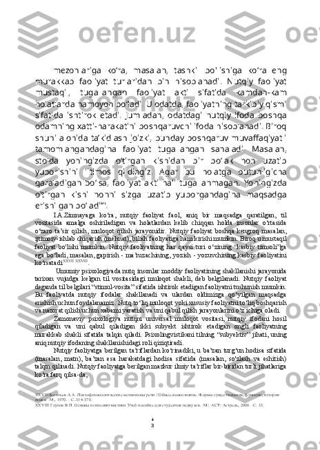 4
3mezonlariga   ko‘ra,   masalan,   tashkil   bo'lishiga   ko‘ra   eng
murakkab   faoliyat   turlaridan   bin   hisoblanadi.   Nutqiy   faoliyat
mustaqil,   tugallangan   faoliyat   akti   sifatida   kamdan-kam
holatlarda namoyon bo‘ladi. U odatda, faoliyatning tarkibiy qismi
sifatida   ishtirok   etadi.   Jumladan,   odatdagi   nutqiy   ifoda   boshqa
odamning xatti-harakatini boshqaruvchi ifoda hisoblanadi. Biroq
shuni alohida ta’kidlash  joizki, bunday boshqaruv muvaffaqiyatli
tamomlangandagina   faoliyat   tugallangan   sanaladi.   Masalan,
stolda   yoningizda   o‘tirgan   kishidan   bir   bo‘lak   non   uzatib
yuborishini   iltimos   qildingiz.   Agar   bu   holatga   butunligicha
qaraladigan   bo‘lsa,   faoliyat   akti   hali   tugallanmagan.   Yoningizda
o'tirgan   kishi   nonni   sizga   uzatib   yuborgandagina   maqsadga
erishilgan bo‘ladi”'.
I.A.Zimnayaga   ko‘ra,   nutqiy   faoliyat   faol,   aniq   bir   maqsadga   qaratilgan,   til
vositasida   amalga   oshiriladigan   va   holatlardan   kelib   chiqqan   holda   insonlar   o‘rtasida
o‘zaro   ta’sir   qilish,   muloqot   qilish   jarayonidir.   Nutqiy   faoliyat   boshqa   kengroq   masalan,
ijtimoiy-ishlab chiqarish (mehnat), bilish faoliyatiga ham kirishi mumkin. Biroq u mustaqil
faoliyat   bo'lishi   mumkin.   Nutqiy   faoliyatning   har   qaysi   turi   o‘zining   “kasbiy   timsoli”ga
ega bo‘ladi, masalan, gapirish - ma’ruzachining, yozish - yozuvchining kasbiy faoliyatini
ko‘rsatadi XXVII   XXVIII
.
Umumiy psixologiyada nutq insonlar moddiy faoliyatining shakllanishi jarayonida
tarixan   vujudga   kelgan   til   vositasidagi   muloqot   shakli,   deb   belgilanadi.   Nutqiy   faoliyat
deganda til belgilari “stimul-vosita” sifatida ishtirok etadigan faoliyatni tushunish mumkin.
Bu   faoliyatda   nutqiy   ifodalar   shakllanadi   va   ulardan   oldimizga   qo‘yilgan   maqsadga
erishish uchun foydalanamiz. Nutq to‘liq muloqot yoki xususiy faoliyatni to‘liq boshqarish
va nazorat qilish uchun xabami yaratish va uni qabul qilish jarayonlarini o‘z ichiga oladi.
Zamonaviy   psixologiya   nutqni   universal   muloqot   vositasi,   nutqiy   ifodani   hosil
qiladigan   va   uni   qabul   qiladigan   ikki   subyekt   ishtirok   etadigan   ongli   faoliyatning
murakkab   shakli   sifatida   talqin  qiladi.  Psixolingvistikani  tilning  “subyektiv”   jihati,  uning
aniq nutqiy ifodaning shakllanishidagi roli qiziqtiradi.
Nutqiy faoliyatga berilgan ta’riflardan  ko‘rinadiki, u ba’zan  turg‘un hodisa sifatida
(masalan,   matn),   ba’zan   esa   harakatdagi   hodisa   sifatida   (masalan,   so'zlash   va   eshitish)
talqin qilinadi. Nutqiy faoliyatga berilgan mazkur ilmiy ta’riflar bir-biridan turli jihatlariga
ko‘ra farq qilsa-da,
XXVII 'Леонтьев  A.A.  Психофизиологические механизмы речи //Общее языкознание. Формы существования, функции, история 
языка. -М., 1970. - С..314-370.
XXVIII  Глухов В П. Основы психолингвистики Учеб пособие для студентов педвузов. -М.:  ACT:  Астрель, 2008. -С. 33. 