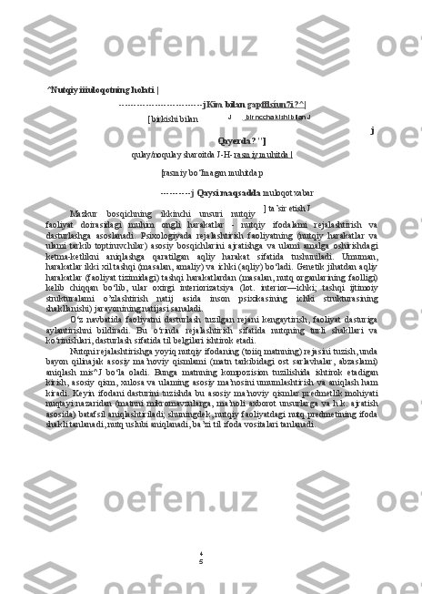 4
5^Nutqiy iiiuloqotning holati  |
---------------------------- jKim  bilan  gap fflsíun7i?^|
J [    bir nccha kishi bila    n J
j
Qayerda? "]
qulay/noqulay sharoitda J-H-  rasmiy muhitda |
[rasmiy bo‘Imagan muhitda p
---------- j  Qaysi maqsadda  muloqot xabar
Mazkur   bosqichning   ikkinchi   unsuri   nutqiy
faoliyat   doirasidagi   muhim   ongli   harakatlar   -   nutqiy   ifodalami   rejalashtirish   va
dasturlashga   asoslanadi.   Psixologiyada   rejalashtirish   faoliyatning   (nutqiy   harakatlar   va
ulami   tarkib   toptiruvchilar)   asosiy   bosqichlarini   ajratishga   va   ulami   amalga   oshirishdagi
ketma-ketlikni   aniqlashga   qaratilgan   aqliy   harakat   sifatida   tushuniladi.   Umuman,
harakatlar ikki xil tashqi (masalan, amaliy) va ichki (aqliy) bo‘ladi. Genetik jihatdan aqliy
harakatlar  (faoliyat  tizimidagi) tashqi harakatlardan  (masalan,  nutq organlarining faolligi)
kelib   chiqqan   bo‘lib,   ular   oxirgi   interiorizatsiya   (lot.   interior —ichki;   tashqi   ijtimoiy
strukturalami   o’zlashtirish   natij   asida   inson   psixikasining   ichki   strukturasining
shakllanishi) jarayonining natijasi sanaladi.
O‘z   navbatida   faoliyatni   dasturlash   tuzilgan   rejani   kengaytirish,   faoliyat   dasturiga
aylantirishni   bildiradi.   Bu   o‘rinda   rejalashtirish   sifatida   nutqning   turli   shakllari   va
ko‘rinishlari, dasturlash sifatida  til  belgilari ishtirok etadi.
Nutqni rejalashtirishga yoyiq nutqiy ifodaning (toiiq matnning) rejasini tuzish, unda
bayon   qilinajak   asosiy   ma’noviy   qismlami   (matn   tarkibidagi   ost   sarlavhalar,   abzaslami)
aniqlash   mis^J   bo‘la   oladi.   Bunga   matnning   kompozision   tuzilishida   ishtirok   etadigan
kirish, asosiy qism, xulosa va ulaming asosiy ma’nosini umumlashtirish va aniqlash ham
kiradi.   Keyin  ifodani   dasturini   tuzishda   bu   asosiy  ma’noviy   qismlar   predmetlik  mohiyati
nuqtayi   nazaridan   (matnni   mikromavzularga,   ma’noli   axborot   unsurlarga   va   h.k.   ajratish
asosida) batafsil aniqlashtiriladi;  shuningdek, nutqiy faoliyatdagi  nutq predmetining ifoda
shakli tanlanadi, nutq uslubi aniqlanadi, ba’zi  til  ifoda vositalari tanlanadi. ] ta’sir etish J[ birkishi bilan 