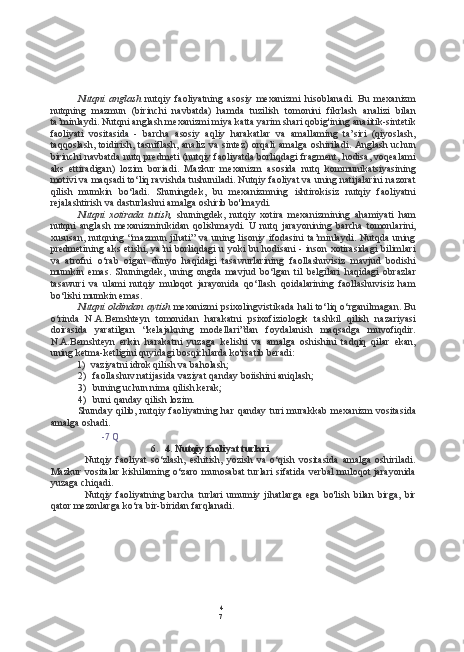 4
7Nutqni   anglash   nutqiy   faoliyatning   asosiy   mexanizmi   hisoblanadi.   Bu   mexanizm
nutqning   mazmun   (birinchi   navbatda)   hamda   tuzilish   tomonini   fikrlash   analizi   bilan
ta’minlaydi. Nutqni anglash mexanizmi miya katta yarim shari qobig'ining anaiitik-sintetik
faoliyati   vositasida   -   barcha   asosiy   aqliy   harakatlar   va   amallaming   ta’siri   (qiyoslash,
taqqoslash, toidirish, tasniflash, analiz  va sintez)  orqali  amalga  oshiriladi. Anglash uchun
birinchi navbatda nutq predmeti (nutqiy faoliyatda borliqdagi fragment, hodisa, voqealami
aks   ettiradigan)   lozim   boriadi.   Mazkur   mexanizm   asosida   nutq   kommunikatsiyasining
motivi va maqsadi to‘liq ravishda tushuniladi. Nutqiy faoliyat va uning natijalarini nazorat
qilish   mumkin   bo‘ladi.   Shuningdek,   bu   mexanizmning   ishtirokisiz   nutqiy   faoliyatni
rejalashtirish va dasturlashni amalga oshirib bo'lmaydi.
Nutqni   xotirada   tutish,   shuningdek,   nutqiy   xotira   mexanizmining   ahamiyati   ham
nutqni   anglash   mexanizminikidan   qolishmaydi.   U   nutq   jarayonining   barcha   tomonlarini,
xususan,  nutqning  “mazmun  jihati”  va   uning  lisoniy  ifodasini  ta’minlaydi.  Nutqda   uning
predmetining aks etishi, ya’ni borliqdagi u yoki bu hodisani - inson xotirasidagi  bilimlari
va   atrofni   o‘rab   oigan   dunyo   haqidagi   tasawurlarining   faollashuvisiz   mavjud   bodishi
mumkin   emas.   Shuningdek,   uning   ongda   mavjud   bo‘lgan   til   belgilari   haqidagi   obrazlar
tasawuri   va   ulami   nutqiy   muloqot   jarayonida   qo‘llash   qoidalarining   faollashuvisiz   ham
bo‘lishi mumkin emas.
Nutqni oldindan aytish   mexanizmi psixolingvistikada hali to‘liq o‘rganilmagan. Bu
o‘rinda   N.A.Bemshteyn   tomonidan   harakatni   psixofiziologik   tashkil   qilish   nazariyasi
doirasida   yaratilgan   “kelajakning   modellari”dan   foydalanish   maqsadga   muvofiqdir.
N.A.Bemshteyn   erkin   harakatni   yuzaga   kelishi   va   amalga   oshishini   tadqiq   qilar   ekan,
uning ketma-ketligini quyidagi bosqichlarda ko'rsatib beradi:
1) vaziyatni idrok qilish va baholash;
2) faollashuv natijasida vaziyat qanday boiishini aniqlash;
3) buning uchun nima qilish kerak;
4) buni qanday qilish lozim.
Shunday  qilib, nutqiy faoliyatning  har  qanday  turi   murakkab  mexanizm  vositasida
amalga oshadi.
-7 Q
6. 4. Nutqiy faoliyat turlari
Nutqiy   faoliyat   so‘zlash,   eshitish,   yozish   va   o‘qish   vositasida   amalga   oshiriladi.
Mazkur vositalar kishilaming o‘zaro  munosabat  turlari sifatida verbal  muloqot jarayonida
yuzaga chiqadi.
Nutqiy   faoliyatning   barcha   turlari   umumiy   jihatlarga   ega   bo'lish   bilan   birga,   bir
qator mezonlarga ko‘ra bir-biridan farqlanadi. 