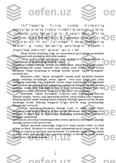 4
8LA.Zimnayaning   fikricha,   bunday   o'lchovlaming
asosiylariga:   a)   verbal   (nutqiy)   muloqotning   xarakteri;   b)   verbal
muloqotda   nutqiy   faoliyatning   roli;   d)   xabarni   qabul   qilish   va
uzatishda   nutqiy   faoliyatning   biror   maqsadga   qaratilganligi;   e)
fikmi   shakllantirish   usuli   bilan   aloqasi;   f)   tashqi   ifodalashning
xarakteri;   g)   nutqiy   faoliyatning   qarama-qarshi   aloqadorlik
jarayonidagi o‘zaro ta’sir xarakteri kabilar kiradi.
Nutqiy   faoliyat   turlarining   o‘ziga   xos   xususiyatlarini   qayd   qilingan   mezonlardan
kelib chiqqan holda quyidagicha tahlil qilish mumkin:
Nutqiy   faoliyat   nutqiy   muloqotning   o'ziga   xosligiga   ko’ra   og’zaki   muloqot   va
yozma muloqot vositasida amalga oshiriladi. Nutqiy f
faoliyatning   birlamchi   turlariga   so‘zlash   va   eshitish   kiradi.   Nutqiy   faoliyatning   mazkur
turlari   ontogenezda   insonni   boshqalar   bilan   muloqot   qilish   usullari   sifatida   birinchi
shakllanadi.   Nutqiy   faoliyatning   bu   turlariga   nisbatan   insonda   “tug‘ma   tayyorgarlik”
mavjud bo‘ladi.
Birinchidan,   ushbu   “tug‘ma   tayyorgarlik”   insonda   psixik   intellektual   faoliyatni
amalga   oshirishga   mo‘ljallangan   maxsus   apparat   -   bosh   miya   qobig‘i   katta   yarim
sharlarining   mavjudligi   bilan   belgilanadi.   Insonni   nutqiy   faoliyatni   egallash   imkoniyati
bilan   ta’minlovchi   miyaning   ustki   qobig‘ining   qismlari   tug’ilishgacha   ma’lum   darajada
(taxminan   uchdan   ikki)   shakllangan   bo‘ladi.   U   bola   hayotining   dastlabki   yilida   faol
rivojlanadi va nutqiy faoliyatning “nutqgacha bo‘lgan davri”, deb nomlanadi.
Ikkinchidan,   “tug‘ma   tayyorgarlik”   ko‘pincha   inson   organizmining   muayyan
anatomik qismlari, xususan, nutq apparatining periferik  (sirtqi) tuzilishi bilan belgilanadi.
Bolaning tug‘ilish vaqtida nutqning mazkur anatomik-fiziologik apparati ma’lum darajada
shakllangan   bo‘ladi.   Bolaning   “nutqgacha   bo‘lgan   davri”da   uning   “psixofiziologik
tayyorgarligi” yuz beradi.
Nutqiy   faoliyatning   ikkilamchi   turlariga   o‘qish   va   yozish   kiradi.   Nutqiy
faoliyatning ushbu turlari  eshitish va so’zlash asosida shakllanadi. Kelib chiqishiga ko‘ra
ikkilamchi   bo‘lgan   o‘qish   va   yozish   nutqiy   faoliyatning   murakkab   turlari   hisoblanadi.
Pedagogik amaliyotning /
ko'rsatishicha,  bola  nutqiy faoliyatning mazkur turlarini egallashi uchun aniq bir maqsadga
qaratilgan maxsus ta’lim kerak bo‘ladi.
Muloqot   jarayonida   bajarayotgan   roliga   ko‘ra   nutqiy   faoliyat   reaktiv   va   inisial
turlarga   bo‘linadi.   So'zlashish   va   yozish   nutqiy   muloqotning   initsial   jarayoni   bo’lib,   ular
eshitish va o’qishni qo‘zg‘atuvchi omil hisoblanadi. O‘z navbatida,  bunga  javoban eshitish
va   o‘qish   nutqiy   muloqotning   reaktiv   jarayonini   ifodalab,   so’zlashish   va   yozish   jarayoni
uchun zaruriy shartlardan sanaladi. 