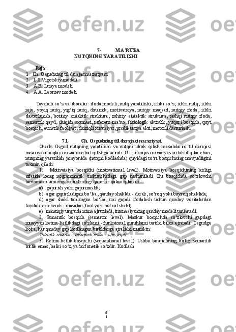 5
17- MA’RUZA
NUTQNING YARATILISHI
Reja:
1. Ch. Osgudning til darajasi nazariyasi
2. L.S.Vigotskiy modeli
3. A.R. Lunya modeli
4. A.A. Leontev modeli
Tayanch  so‘z va iboralar:  ifoda modeli, nutq yaratilishi, ichki so‘z, ichki  nutq, ichki
reja,   yoyiq   nutq,   yig‘iq   nutq,   dinamik,   motivatsiya,   nutqiy   maqsad,   nutqiy   ifoda,   ichki
dasturlanish,   botiniy   sintaktik   struktura,   zohiriy   sintaktik   struktura,   tashqi   nutqiy   ifoda,
semantik qayd,  chiqish  sxemasi,  referent   ma’no,  fiziologik  aktivlik,  yuqori  bosqich,  quyi
bosqich, evristik faoliyat, chiziqli xususiyat, prcdikatsiya akti, motorli dasturiash.
7.1. Ch. Osgudning til darajasi nazariyasi
Charlz   Osgud   nutqning   yaratilishi   va   nutqni   idrok   qilish   masalalarini   til   darajasi
nazariyasi nuqtayi nazaridan hal qilishga urindi. U til darajasi nazariyasini taklif qilar ekan,
nutqning yaratilish jarayonida (nutqni kodlashda) quyidagi to‘rt bosqichning mavjudiigini
taxmin qiladi:
1. Motivatsiya   bosqichi   (motivational   level).   Motivatsiya   bosqichining   birligi
sifatida   keng   nogrammatik   tushunchadagi   gap   tushuniladi.   Bu   bosqichda   so‘zlovchi
tomonidan umumiy xarakterdagi qarorlar qabui qilinadi:
a) gapirish yoki gapirmaslik;
b) agar gapiriladigan bo‘lsa, qanday shaklda - darak, so‘roq yoki buyruq shaklida;
d) agar   shakl   tanlangan   bo‘lsa,   uni   gapda   ifodalash   uchun   qanday   vositalardan
foydalanish kerak - masalan, faol yoki nofaol shakl;
e) mantiqiy urg‘uda nima ajratiladi, intonasiyaning qanday modeli tanlanadi.
2. Semantik   bosqich   (semantic   level).   Mazkur   bosqichda   so‘zlovchi   gapdagi
muayyan ketma-ketlikdagi so'zlami - funksional guruhlami tartibi bilan ajratadi. Osgudga
ko'ra, har qanday gap kodlangan birliklarga ajralishi mumkin:
Talantli rassom - qiziqarli rasm - chizyapti.
3. Ketma-ketlik  bosqichi  (sequentional  level).   Ushbu bosqichning  birligi  semantik
birlik emas, balki so‘z, ya’ni fonetik so‘zdir. Kodlash 