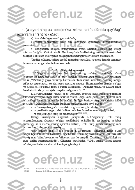 5
24. jarayonining bu bosqichida ketma-ketlik sifatida quyidagi
mexanizmlar ishtirok etadi:
a) tovushlar ketma-ketligini aniqlash;
b) “katta   segmentlar”   bilan   ish   ko‘redigan   grammatik   ketma-ketliklar
mexanizmi.
5. Integratsion   bosqich   (integrational   level).   Mazkur   bosqichning   birligi
sifatida   bo‘g‘in   ishtirok   etadi.   Bu   bosqichda   kodlashning   motor   mexanizmlari
faoliyat ko'rsatadi va o‘rganib chiqilgan ifodaning tovush tomoni shakllanadi.
Taqdim   qilingan   ushbu   model   nutqning   yaratilish   jarayoni   haqida   umumiy
tasavvur beradigan dastlabki urinish edi.
7. 2. L.S.Vigotskiy modeli
L.S.Vigotskiy   nutq   yaratilishi   jarayonining   mohiyatini   aniqlash   uchun
“fikrdan ma’noga, ma’nodan so‘zga” degan ta’limotni ilgari surdi. L.S.Vigotskiyga
ko‘ra,   “Markaziy   g‘oya   umumiy   formulada   ifodalanishi   mumkin:   fikming   so‘zga
nisbatan munosabati, awalo, narsa emas, jarayondir. Bu munosabat fikrdan so‘zga
va   aksincha,   so‘zdan   fikrga   bo‘lgan   harakatdir...   Fikming   ushbu   yo'nalishi   ichki
harakat sifatida qator rejalar orqali amalga oshadi...” 1
.
L.S.Vigotskiyning   “ichki   so‘z”   haqidagi   g‘oyasi   ichki   nutq   to‘g‘risidagi
fikrlaming rivojlanishiga katta ta’sir ko‘rsatdi. Unga ko‘ra, ichki nutq “fikr va so‘z
o‘rtasidagi   dinamik   munosabatlar   oralig‘i   bo‘lgan   botiniy   nutqning   alohida   ichki
rejasidir”. Olim ichki nutqning quyidagi xususiyatlarini qayd qiladi:
- u fonasiyadan, ya’ni tovushlaming talafíuz qilinishidan xoli;
- u predikativ (ega tushiriladi va unda har doim kesim mavjud) bo'ladi;
- u qisqartirilgan nutq (so‘zsiz nutqjdir XXXI   XXXII
.
Oxirgi   xususiyatni   o'rganish   jarayonida   L.S.Vigotskiy   ichki   nutq
semantikasining   shunday   o‘ziga   xosliklarini   ta’kidlaydi:   ma’noning   so‘zdan
ustunligi;   so‘z   ma’nolarining   qo'shilib   ketishi;   ichki   nutq   semantikasining   so‘z
semantikasi bilan mos kelmasligi.
“Har   qanday   fikr,   -   deb   yozadi   L.S.Vigotskiy,   nimanidir   nima   bilan
bog'lashga   intiladi   va   harakatga   ega   bo’ladi.   Fikming   mazkur   oqimi   va   harakati
yoyiq   nutq   bilan   bevosita   va   bilvosita   mos   kelmaydi.   Chunonchi,   fikr   birligi   va
nutq   birligi   nomutanosibdir”.   Olimning   qarashicha,   “ichki   nutqni   tashqi   nutqqa
o‘tishi predikativ va idiomatik nutqning boshqalar
XXXI Выготский Л.С. Мышление и речь // Собр. соч.: в 8 т. -М., 1982. Т.2. -С. 305.
XXXII Белянин В. П. Психолингвистика. -М., 2004. -С. 81. 