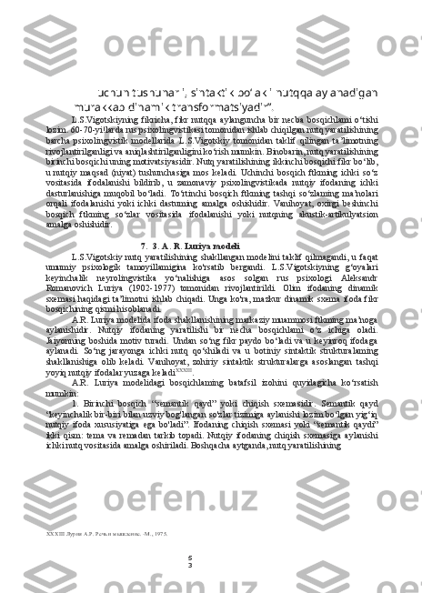 5
3uchun tushunarli, sintaktik bo‘lakli nutqqa aylanadigan
murakkab dinamik transformatsiyadir”.
L.S.Vigotskiyning  fikricha,   fikr   nutqqa   aylanguncha   bir   necba   bosqichlami   o‘tishi
lozim. 60-70-yi!larda rus psixolingvistikasi tomonidan ishlab chiqilgan nutq yaratilishining
barcha   psixolingvistik   modellarida   L.S.Vigotskiy   tomonidan   taklif   qilingan   ta’limotning
rivojlantirilganligi va aniqlashtirilganligini ko‘rish mumkin. Binobarin, nutq yaratilishining
birinchi bosqichi uning motivatsiyasidir. Nutq yaratilishining ikkinchi bosqichi fikr bo‘lib,
u   nutqiy   maqsad   (niyat)   tushunchasiga   mos   keladi.   Uchinchi   bosqich   ftkming   ichki   so‘z
vositasida   ifodalanishi   bildirib,   u   zamonaviy   psixolingvistikada   nutqiy   ifodaning   ichki
dasturlanishiga   muqobil   bo‘ladi.   To‘rtinchi   bosqich   ftkming   tashqi   so‘zlaming   ma’nolari
orqali   ifodalanishi   yoki   ichki   dastuming   amalga   oshishidir.   Vanihoyat,   oxirgi   beshinchi
bosqich   ftkming   so‘zlar   vositasida   ifodalanishi   yoki   nutqning   akustik-artikulyatsion
amalga oshishidir.
7. 3. A. R. Luriya modeli
L.S.Vigotskiy  nutq   yaratilishining   shakllangan   modelini   taklif   qilmagandi,   u  faqat
umumiy   psixologik   tamoyillamigina   ko'rsatib   bergandi.   L.S.Vigotskiyning   g‘oyalari
keyinchalik   neyrolingvistika   yo‘nalishiga   asos   solgan   rus   psixologi   Aleksandr
Romanovich   Luriya   (1902-1977)   tomonidan   rivojlantirildi.   Olim   ifodaning   dinamik
sxemasi haqidagi  ta’limotni ishlab chiqadi. Unga ko'ra, mazkur dinamik sxema ifoda fikr
bosqichining qismi hisoblanadi.
A.R. Luriya modelida ifoda shakllanishining markaziy muammosi ftkming ma’noga
aylanishidir.   Nutqiy   ifodaning   yaratilishi   bir   necha   bosqichlami   o‘z   ichiga   oladi.
Jaiyonning   boshida   motiv   turadi.   Undan   so‘ng   fikr   paydo   bo‘ladi   va   u   keyinroq   ifodaga
aylanadi.   So‘ng   jarayonga   ichki   nutq   qo‘shiladi   va   u   botiniy   sintaktik   strukturalaming
shakllanishiga   olib   keladi.   Vanihoyat,   zohiriy   sintaktik   strukturalarga   asoslangan   tashqi
yoyiq nutqiy ifodalar yuzaga keladi XXXIII
.
A.R.   Luriya   modelidagi   bosqichlaming   batafsil   izohini   quyidagicha   ko‘rsatish
mumkin:
1. Birinchi   bosqich   “semantik   qayd”   yoki   chiqish   sxemasidir.   Semantik   qayd
“keyinchalik bir-biri bilan uzviy bog'langan so'zlar tizimiga aylanishi lozim bo‘lgan yig‘iq
nutqiy   ifoda   xususiyatiga   ega   bo'ladi”.   Ifodaning   chiqish   sxemasi   yoki   “semantik   qaydi”
ikki   qism:   tema   va   remadan   tarkib   topadi.   Nutqiy   ifodaning   chiqish   sxemasiga   aylanishi
ichki nutq vositasida amalga oshiriladi. Boshqacha aytganda, nutq yaratilishining
XXXIII   Лурия  A.P.  Речь и мышление. -М., 1975. 