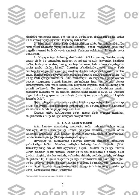 5
4dastlabki   jarayonida   sxema   o‘ta   yig‘iq   va   bo‘laklarga   ajralmagan   bo‘lib,   uning
birliklar majmuyiga aylanishi keyinroq sodir bo'ladi.
2. Ichki   nutq.   Nutqiy   ifoda   shakllanishining   ushbu   bosqichida   ichki   fikr
“nutqiy   ma’nolaming   yoyiq   sintaktik   tizimiga”   o‘tadi.   “Semantik   qayd”ning
birgalik   sxemasi   bo‘lajak   yoyiq   sintaktik   ifodaning   tarkibiy   strukturasida   qayta
kodlashadi.
3. Yoyiq   nutqiy   ifodaning   shakllanishi.   A.R.Luriyaning   fikricha,   yoyiq
nutqiy   ifoda   bir   tomondan,   muloqot   va   xabami   uzatish   jarayoniga   kiritilgan
bo‘lsa,   boshqa   tomondan,   “uning   tarkibiga   bir   emas,   balki   o‘zaro   aloqadagi   bir
necha   gaplar   silsilasi   kiradi”.   Olimning   ta’kidlashicha,   yoyiq   nutqiy   ifoda
tarkibiga kiradigan ¡bora yoki gaplami kontekstdan tashqarida 0‘rganish mumkin
emas. Bundan tashqari, yoyiq ifoda tarkibiga kiruvchi  gaplar referent  ma’no (til
birligi ifodalaydigan tushuncha  -  Sh.Usmanova) bi lan birga, muloqot jarayonida
yuzaga   chiqadigan   ijtimoiy-kontekst   ma’nolariga   ham   ega   bo‘ladi.   Aynan
shuning uchun ham “ifoda shakllanish jarayonini lingvistik tahlil qilishning o‘zi
yetarli   bo‘lmaydi.   Bu   jarayonni   muloqot   vaziyati,   so‘zlovchining   motivi,
xabaming   mazmuni   va   bu   xabarga   tinglovchining   munosabati   va   h.k.   hisobga
olgan   holda   keng   qamrovli   psixologik   (hatto   ijtimoiy-psixologik)   tahlil   qilish
lozim bo‘ladi”'.
Qayd   qilingan   barcha   xususiyatlar   A.R.Luriyaga   nutqiy   ifodani   boshqa
psixik   faoliyatlar   kabi   psixologik   strukturaga   ega   bo'lgan   nutqiy   faoliyatning
alohida turi sifatida tadqiq qilishiga asos berdi.
Shunday   qilib,   A.R.Luriyaga   ko‘ra,   nutqiy   ifoda   o‘zining   motivlari,
chiqish vazifalari ega bo‘lgan muayyan faoliyat turidir.
8. 4. A. A. Leontev modeli
A.A.   Leontev   modelining   mohiyatini   to'liq   tushunish   uchun   uning
fiziologik   aktivlik   nazariyasiga   e’tibor   qaratgani   xususida   to‘xtalib   o‘tish
maqsadga muvofiqdir. A.A. Leontev aktivlik nazariyasini  (individ faoliyatining)
reaktivlik nazariyasiga (S-R) qarama-qarshi qo‘ydi.
Hayvonlar   va   insonlarning   faoliyati   muayyan   maqsadga   erishishga
yo‘naltirilgan   bo'ladi.   Masalan,   trolleybus   bekatiga   borish   maqsadini   (N.A.
Bemshteynning   harakat   fiziologiyasidan)   olaylik.   Mazkur   maqsadga   erishish
uchun   oldindan   dastur   tuziladi.   Dastur   bir   nechta   tadbirlami   o‘z   ichiga   oladi
(uydan   chiqish,   zinadan   tushish,   yo'lakdan   chiqish,   hovlidan   o‘tish,   ko‘chaga
chiqish va h.k.). Inson ko‘zlagan maqsadiga erishishi uchun har doim eng maqbul
yo‘lni   tanlaydi.   Bunda   insonga   tabiatni   o‘zi   ham   ko‘maklashadi.   Chunonchi,
inson   uchun   tabiatan   orqaga   emas,   balki   oldinga   (o‘z   tanasining   yo‘nalishiga
ko‘ra) harakatlanish qulay. Trolleybus
1
  Белянин В П. Психолингвистика. -М., 2004. -С. 82-83. 