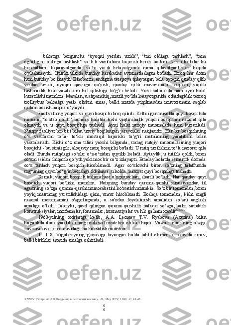 5
5bekatiga   borguncha   “oyoqni   yerdan   uzish”,   “uni   oldinga   tashlash”,   “tana
og‘irligini   oldinga   tashlash”   va   h.k   vazifalami   bajarish   kerak   bo'ladi.   Lekin   kattalar   bu
harakatlami   bajarayotganda,   ya’ni   yurib   ketayotganda   nima   qilayotganliklari   haqida
o'ylashmaydi.   Chunki   ularda   bunday   harakatlar   avtomatlashgan   bo'ladi.   Biroq   har   doim
ham bunday bo'lmaydi. Binobarin, endigina tetapoya qilayotgan bola oyoqni qanday qilib
yerdan   uzish,   oyoqni   qayerga   qo'yish,   qanday   qilib   muvozanatni   saqlash,   yiqilib
tushmaslik   kabi   vazifalami   hal   qilishiga   to‘g‘ri   keladi.   Yoki   kattalarda   ham   ayni   holat
kuzatilishi mumkin. Masalan, u sirpanchiq, muzli yo‘lda ketayotganida odatdagidek tezroq
trolleybus   bekatiga   yetib   olishni   emas,   balki   muzda   yiqilmasdan   muvozanatni   saqlab
qadam bosish haqida o‘ylaydi.
Faoliyatning yuqori  va  quyi bosqichi farq qiladi. Keltirilgan misolda quyi bosqichda
nimadir   “to'xtab   qoldi”,   bunday   holatda   kishi   vaqtinchalik   yuqori   bosqichni   nazorat   qila
olmaydi   va   u   quyi   bosqichga   tushadi.   Ayni   holat   nutqiy   muomalada   ham   kuzatiladi.
Nutqiy faoliyat  bir-biri   bilan   uzviy bog'langan  jarayonlar  natijasidir.  Har  bir bosqichning
o‘z   vazifasini   to‘la-   to‘kis   mustaqil   bajarishi   to‘g‘ri   matnlaming   yaratilishi   bilan
yakunlanadi.   Kishi   o‘z   ona   tilini   yaxshi   bilganda,   uning   nutqiy   muomalasining   yuqori
bosqichi - bu strategik, aloqaviy nutq bosqichi bo'ladi. U nutq tuzilishini to‘la nazorat qila
oladi.   Bunda   nutqdagi   so‘zlar   o‘z-o‘zidan   quyilib   keladi.   Aytaylik,   u   tutilib   qoldi,   biron
so‘zni esidan chiqarib qo‘ydi yoki mos bir so‘z izlayapti. Bunday holatda semantik doirada
so‘z   tanlash   yuqori   bosqich   hisoblanadi.   Agar   so‘zlovchi   biron   so‘zning   talaffuzida
urg‘uning qaysi bo‘g‘in berishga ikkilansa, u holda, nazorat quyi bosqichga tushadi.
Demak, yuqori bosqich tushunchasi o‘zgaruvchan, shartli bo‘ladi. Har qanday quyi
bosqich   yuqori   bo‘lishi   mumkin.   Nutqning   bunday   qarama-qarshi   xususiyatidan   til
egasining so‘zga qarama-qarshi munosabatini ko'rsatish mumkin. So‘z bir tomondan, biron
yoyiq   matnning   yaratilishidagi   qism,   unsur   hisoblanadi.   Boshqa   tomondan,   kishi   ongli
nazorat   mexanizmini   o'zgartirganda,   u   so'zdan   foydalanish   amalidan   so‘zni   anglash
amaliga   o‘tadi.   Tabiiyki,   qayd   qilingan   qarama-qarshilik   nafaqat   so‘zga,   balki   sintaktik
konstruksiyalar, morfemalar, fonemalar, intonatsiyalar  va  h.k.ga ham xosdir XXXIV
.
1960-yilning   oxirlariga   kelib,   A.A.   Leontev   T.V.   Ryabova   (Axutina)   bilan
birgalikda ifoda yaratilishining mufassal modelini ishlab chiqdi. Mazkur modelning o‘ziga
xos xususiyatlarini quyidagicha ko'rsatish mumkin:
1. L.S.   Vigotskiyning   g'oyasiga   tayangan   holda   tahlil   elementlar   asosida   emas,
balki birliklar asosida amalga oshiriladi.
XXXIV   Сахарный Л В Введение в психолингвистику. -Л., Изд. ЛГУ, 1989. -С. 41-43. 