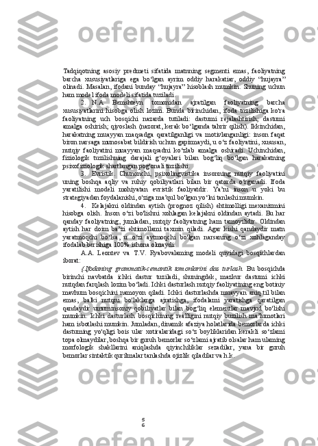 5
6Tadqiqotning   asosiy   predmeti   sifatida   matnning   segmenti   emas,   faoliyatning
barcha   xususiyatlariga   ega   bo‘lgan   ayrim   oddiy   harakatiar,   oddiy   “hujayra”
olinadi.   Masalan,   ifodani   bunday   “hujayra”   hisoblash   mumkin.   Shuning   uchun
ham model ifoda modeli sifatida tuziladi.
2. N.A   Bemshteyn   tomonidan   ajratilgan   faoliyatning   barcha
xususiyatlarini   hisobga   olish   lozim.   Bunda   birinchidan,   ifoda   tuzilishiga   ko'ra
faoliyatning   uch   bosqichi   nazarda   tutiladi:   dastumi   rejalashtirish;   dastumi
amalga oshirish; qiyoslash (nazorat, kerak bo‘lganda tahrir qilish). Ikkinchidan,
harakatning   muayyan   maqsadga   qaratilganligi   va   motivlanganligi:   inson   faqat
biron narsaga munosabat bildirish uchun gapirmaydi, u o‘z faoliyatini, xususan,
nutqiy   faoliyatini   muayyan   maqsadni   ko‘zlab   amalga   oshiradi.   Uchinchidan,
fiziologik   tuzilishning   darajali   g‘oyalari   bilan   bog‘liq   bo‘lgan   harakatning
psixofiziologik shartlangan pog'onali tuzilishi.
3. Evristik.   Chunonchi,   psixolingvistika   insonning   nutqiy   faoliyatini
uning   boshqa   aqliy   va   ruhiy   qobiliyatlari   bilan   bir   qatorda   o‘rganadi.   Ifoda
yaratilishi   modeli   mohiyatan   evristik   faoliyatdir.   Ya’ni   inson   u   yoki   bu
strategiyadan foydalanishi, o'ziga ma’qul bo'lgan yo‘lni tanlashi mumkin.
4. Kelajakni   oldindan   aytish   (prognoz   qilish)   ehtimolligi   mexanizmini
hisobga   olish.   Inson   o‘zi   bo'lishni   xohlagan   kelajakni   oldindan   aytadi.   Bu   har
qanday   faoliyatning,   jumladan,   nutqiy   faoliyatning   ham   tamoyilidir.   Oldindan
aytish   har   doim   ba’zi   ehtimollami   taxmin   qiladi.   Agar   kishi   qandaydir   matn
yaratmoqchi   bo‘lsa,   u   o‘zi   aytmoqchi   bo'lgan   narsaning   o‘zi   xohlaganday
ifodalab berishiga 100% ishona olmaydi.
A.A.   Leontev   va   T.V.   Ryabovalaming   modeli   quyidagi   bosqichlardan
iborat:
{.Ifodaning   grammatik-cemantik   tomonlarini   das   turlash.   Bu   bosqichda
birinchi   navbatda   ichki   dastur   tuziladi,   shuningdek,   mazkur   dastumi   ichki
nutqdan farqlash lozim bo‘ladi. Ichki dasturlash nutqiy faoliyatining eng botiniy
mavhum   bosqichini   namoyon   qiladi.   Ichki   dasturlashda   muayyan   aniq  til   bilan
emas,   balki   nutqni   bo'laklarga   ajratishga,   ifodalami   yaratishga   qaratilgan
qandaydir   umuminsoniy   qobiliyatlar   bilan   bog‘liq   elementlar   mavjud   bo'lishi
mumkin.   Ichki   dasturlash   bosqichining   realligini   nutqiy   buzilish   ma’lumotlari
ham isbotlashi mumkin. Jumladan, dinamik afaziya holatlarida bemorlarda ichki
dastuming   yo'qligi   bois   ular   xotiralaridagi   so‘z   boyliklaridan   kerakli   so‘zlami
topa olmaydilar, boshqa bir guruh bemorlar so‘zlami ajratib olsalar ham ulaming
morfologik   shakllarini   aniqlashda   qiyinchiliklar   sezadilar,   yana   bir   guruh
bemorlar sintaktik qurilmalar tanlashda ojizlik qiladilar va h.k. 