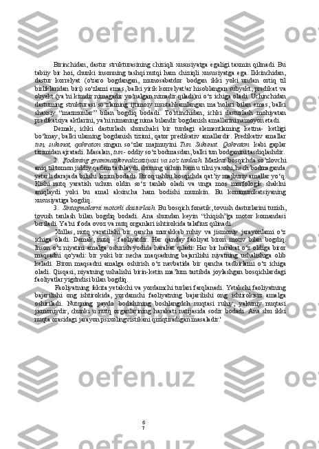 5
7Birinchidan, dastur strukturasining chiziqli xususiyatga egaligi taxmin qilinadi. Bu
tabiiy   bir   hoi,   chunki   insonning   tashqi   nutqi   ham   chiziqli   xususiyatga   ega.   Ikkinchidan,
dastur   korrelyat   (o'zaro   bogdangan,   munosabatdor   bodgan   ikki   yoki   undan   ortiq   til
birliklaridan biri) so'zlami emas, balki yirik korrelyat!ar  hisoblangan subyekt, predikat  va
obyekt (ya’ni kimdir nimagadir yo‘nalgan nimadir qiladi)ni o‘z ichiga oladi. Uchinchidan
dastuming   strukturasi   so c
zlaming   ijtimoiy   mustahkamlangan   ma’nolari   bilan   emas,   balki
shaxsiy   “mazmunlar”   bilan   bogdiq   bodadi.   To’rtinchidan,   ichki   dasturlash   mohiyatan
predikatsiya aktlarini, ya’ni nimaning nima bilandir bogdanish amallarini namoyon etadi.
Demak,   ichki   dasturlash   shunchaki   bir   turdagi   elementlaming   kettna-   ketligi
bo‘lmay,   balki   ulaming   bogdanish   tizimi,   qator   predikativ   amallardir.   Predikativ   amallar
tun,   sukunat,   qahraton   singan   so‘zlar   majmuyini   Tun.   Sukunat.   Qahraton.   kabi   gaplar
tizimidan ajratadi. Masalan,  tun -  oddiy so‘z bodmasdan, balki tun bodganini tasdiqlashdir.
2. Ifodaning grammatik realizatsiyasi va so'z tanlash.  Mazkur bosqichda so’zlovchi
aniq til tomon jiddiy qadam tashlaydi, shuning uchun ham u tilni yaxshi, hech bodmaganda
yetarli darajada bilishi lozim bodadi. Biroq ushbu bosqichda qat’iy majburiy amallar yo‘q.
Kishi   nutq   yaratish   uchun   oldin   so‘z   tanlab   oladi   va   unga   mos   morfologik   shaklni
aniqlaydi   yoki   bu   amal   aksincha   ham   bodishi   mumkin.   Bu   kommunikatsiyaning
xususiyatiga bogdiq.
3. Sintagmalarni motorli dasturlash.  Bu bosqich fonetik, tovush dasturlarini tuzish,
tovush   tanlash   bilan   bogdiq   bodadi.   Ana   shundan   keyin   “chiqish”ga   motor   komandasi
beriladi. Ya’ni ifoda ovoz va nutq organlari ishtirokida talafiuz qilinadi.
Xullas,   nutq   yaratilishi   bir   qancha   murakkab   ruhiy   va   jismoniy   jarayonlami   o‘z
ichiga   oladi.   Demak,   nutq   -   faoliyatdir.   Har   qanday   faoliyat   biron   motiv   bilan   bogdiq.
Inson o‘z niyatini  amalga oshirish yodida harakat  qiladi. Har bir harakat  o‘z oldiga biror
maqsadni   qo'yadi:   bir   yoki   bir   necha   maqsadning   bajarilishi   niyatning   ushalishiga   olib
keladi.   Biron   maqsadni   amalga   oshirish   o‘z   navbatida   bir   qancha   tadbirlami   o‘z   ichiga
oladi.   Qisqasi,   niyatning   ushalishi   birin-ketin   ma’lum   tartibda   joylashgan   bosqichlardagi
faoliyatlar yigdndisi bilan bogdiq.
Faoliyatning ikkita yetakchi va yordamchi turlari farqlanadi. Yetakchi faoliyatning
bajarilishi   ong   ishtirokida,   yordamchi   faoliyatning   bajarilishi   ong   ishtirokisiz   amalga
oshiriladi.   Nutqning   paydo   bodishining   boshlangdch   nuqtasi   ruhiy,   yakuniy   nuqtasi
jismoniydir,   chunki   u   nutq   organlarining   harakati   natijasida   sodir   bodadi.   Ana   shu   ikki
nuqta orasidagi jarayon psixolingvistikani qiziqtiradigan masaladir.' 