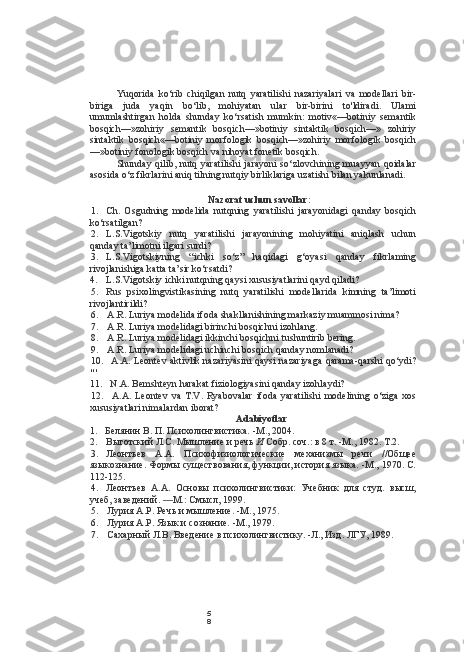 5
8Yuqorida   ko‘rib   chiqilgan   nutq   yaratilishi   nazariyalari   va   modellari   bir-
biriga   juda   yaqin   bo‘lib,   mohiyatan   ular   bir-birini   to'ldiradi.   Ulami
umumlashtirgan   holda   shunday   ko‘rsatish   mumkin:   motiv«—botiniy   semantik
bosqich— »zohiriy   semantik   bosqich—»botiniy   sintaktik   bosqich—»   zohiriy
sintaktik   bosqich«—botiniy   morfologik   bosqich—»zohiriy   morfologik   bosqich
—»botiniy fonologik bosqich va nihoyat fonetik bosqich.
Shunday  qilib, nutq yaratilishi  jarayoni  so‘zlovchining  muayyan  qoidalar
asosida o‘z fikrlarini aniq tilning nutqiy birliklariga uzatishi bilan yakunlanadi.
Nazorat uchun savollar:
1. Ch.   Osgudning   modelida   nutqning   yaratilishi   jarayonidagi   qanday   bosqich
ko‘rsatilgan?
2. L.S.Vigotskiy   nutq   yaratilishi   jarayonining   mohiyatini   aniqlash   uchun
qanday ta’limotni ilgari surdi?
3. L.S.Vigotskiyning   “ichki   so‘z”   haqidagi   g‘oyasi   qanday   fikrlaming
rivojlanishiga katta ta’sir ko‘rsatdi?
4. L.S.Vigotskiy ichki nutqning qaysi xususiyatlarini qayd qiladi?
5. Rus   psixolingvistikasining   nutq   yaratilishi   modellarida   kimning   ta’limoti
rivojlantirildi?
6. A.R. Luriya modelida ifoda shakllanishining markaziy muammosi nima?
7. A.R. Luriya modelidagi birinchi bosqichni izohlang.
8. A.R. Luriya modelidagi ikkinchi bosqichni  tushuntirib bering.
9. A.R. Luriya modelidagi uchinchi bosqich qanday nomlanadi?
10. A.A. Leontev aktivlik nazariyasini qaysi nazariyaga qarama-qarshi qo‘ydi?
" '
11. N.A. Bemshteyn harakat fiziologiyasini qanday izohlaydi?
12. A.A.   Leontev   va   T.V.   Ryabovalar   ifoda   yaratilishi   modelining   o‘ziga   xos
xususiyatlari nimalardan iborat?
Adabiyotlar
1. Белянин В. П. Психолингвистика.  -M., 2004.
2. Выготский Л.С. Мышление и речь  И  Собр. соч.: в 8 т. -М., 1982. Т.2.
3. Леонтьев   А.А.   Психофизиологические   механизмы   речи   //Общее
языкознание. Формы существования, функции, история языка. -М., 1970. С.
112-125.
4. Леонтьев   А.А.   Основы   психолингвистики:   Учебник   для   студ.   высш,
учеб, заведений.  — М.: Смысл, 199.
5. Лурия А.Р. Речь и мышление. -М., 1975.
6. Лурия А.Р. Язык и сознание. -М., 1979.
7. Сахарный Л.В. Введение в психолингвистику. -Л., Изд. ЛГУ, 1989. 