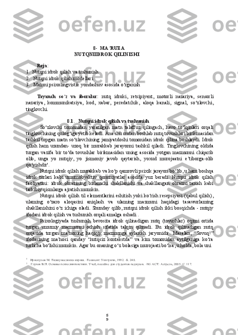 5
98- MA’RUZA
NUTQNIIDROK QILINISHI
Reja:
1. Nutqni idrok qilish va tushunish
2. Nutqni idrok qilish modellari
3. Matnni psixolingvistik yondashuv asosida o‘rganish
Tayanch   so‘z   va   iboralar:   nutq   idroki,   retsipiyent,   motorli   nazariya,   sensorli
nazariya,   kommunikatsiya,   kod,   xabar,   peredatchik,   aloqa   kanali,   signal,   so‘zlovchi,
tinglovchi.
8.1. Nutqni idrok qilish va tushunish
So‘zlovchi   tomonidan   yaratilgan   matn   talaffuz   qilingach,   havo   to‘lqinlari   orqali
tinglovchining qulog‘iga yetib keladi. Ana shu ondan boshlab nutq tovushlari birikmasidan
tashkil  topgan matn so‘zlovchining jamiyatdoshi  tomonidan idrok qilina boshlaydi. Idrok
qilish   ham   uzundan-   uzoq   bir   murakkab   jarayonni   tashkil   qiladi.   Tinglovchining   oldida
turgan   vazifa   bir   to‘da   tovushlar   birikmasidan   uning   asosida   yotgan   mazmunni   chiqarib
olib,   unga   yo   nutqiy,   yo   jismoniy   javob   qaytarish,   yoxud   murojaatni   e’tiborga-olib
qo‘yishdir'.
Nutqni idrok qilish murakkab va ko‘p qamrovli psixik jarayon bo‘lib, u ham boshqa
idrok   turlari   kabi   umumobyektiv   qonuniyatlar   asosida   yuz   beradi.   Nutqni   idrok   qilish
faoliyatini:   idrok   obrazining   birlamchi   shakllanishi   va   shakllangan   obrazni   tanish   kabi
tarkibiy qismlarga ajratish mumkin.
Nutqni idrok qilish til elementlarini eshitish yoki ko‘rish resepsiyasi (qabul qilish),
ulaming   o‘zaro   aloqasini   aniqlash   va   ulaming   mazmuni   haqidagi   tasawurlaming
shakllanishini  o‘z ichiga oladi. Shunday qilib, nutqni idrok qilish ikki bosqichda  - nutqiy
ifodani idrok qilish va tushunish orqali amalga oshadi .
Psixologiyada   tushunish   bevosita   idrok   qilinadigan   nutq   (tovushlar)   oqimi   ortida
turgan   umumiy   mazmunni   ochish   sifatida   talqin   qilinadi.   Bu   idrok   qilinadigan   nutq
orqasida   turgan   ma’noning   haqiqiy   mazmunga   aylanish   jaryonidir.   Masalan,   “Sovuq!”
ifodasining   ma’nosi   qanday   “nutqsiz   kontekstda”   va   kim   tomonidan   aytilganiga   ko‘ra
turlicha bo'lishi mumkin. Agar bu onaning o‘z bolasiga murojaati bo‘lsa, u holda, bola uni
1
Ирискулов  M.  Тилшуносликка кириш. -Тошкент: Укитувчи, 1992. -Б. 248.
2
Глухов В.П. Основы психолингвистики. Учеб, пособие для студентов педвузов.  -M.i ACT:  Астрель, 2005 -С. 117. 