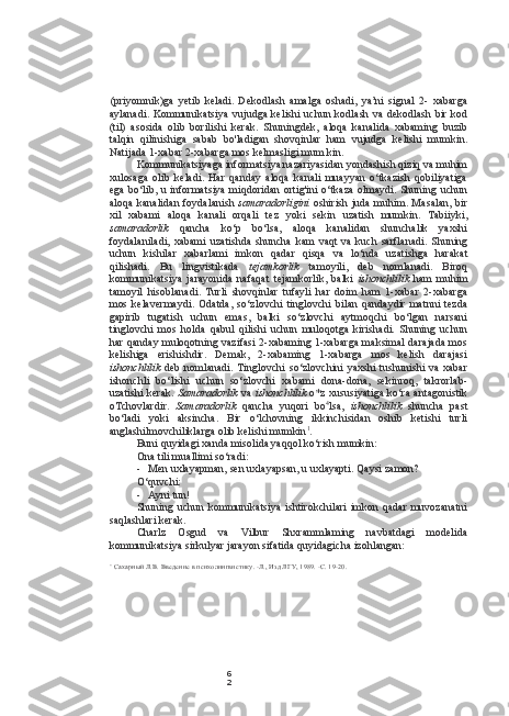 6
2(priyomnik)ga   yetib   keladi.   Dekodlash   amalga   oshadi,   ya’ni   signal   2-   xabarga
aylanadi. Kommunikatsiya vujudga kelishi uchun kodlash va dekodlash bir kod
(til)   asosida   olib   borilishi   kerak.   Shuningdek,   aloqa   kanalida   xabaming   buzib
talqin   qilinishiga   sabab   bo'ladigan   shovqinlar   ham   vujudga   kelishi   mumkin.
Natijada 1-xabar 2-xabarga mos kelmasligi mum kin.
Kommunikatsiyaga informatsiya nazariyasidan yondashish qiziq va muhim
xulosaga   olib   keladi.   Har   qanday   aloqa   kanali   muayyan   o‘tkazish   qobiliyatiga
ega bo‘lib, u informatsiya miqdoridan ortig'ini o‘tkaza  olmaydi. Shuning uchun
aloqa kanalidan  foydalanish   samaradorligini   oshirish juda muhim. Masalan, bir
xil   xabami   aloqa   kanali   orqali   tez   yoki   sekin   uzatish   mumkin.   Tabiiyki,
samaradorlik   qancha   ko‘p   bo‘lsa,   aloqa   kanalidan   shunchalik   yaxshi
foydalaniladi,   xabami   uzatishda   shuncha   kam   vaqt   va   kuch   sarflanadi.   Shuning
uchun   kishilar   xabarlami   imkon   qadar   qisqa   va   lo‘nda   uzatishga   harakat
qilishadi.   Bu   lingvistikada   tejamkorlik   tamoyili,   deb   nomlanadi.   Biroq
kommunikatsiya   jarayonida   nafaqat   tejamkorlik,   balki   ishonchlilik   ham   muhim
tamoyil   hisoblanadi.   Turli   shovqinlar   tufayli   har   doim   ham   1-xabar   2-xabarga
mos   kelavermaydi.   Odatda,   so‘zlovchi   tinglovchi   bilan   qandaydir   matnni   tezda
gapirib   tugatish   uchun   emas,   balki   so‘zlovchi   aytmoqchi   bo‘lgan   narsani
tinglovchi   mos   holda   qabul   qilishi   uchun   muloqotga   kirishadi.   Shuning   uchun
har qanday muloqotning vazifasi  2-xabaming 1-xabarga maksimal darajada mos
kelishiga   erishishdir.   Demak,   2-xabaming   1-xabarga   mos   kelish   darajasi
ishonchlilik   deb  nomlanadi.  Tinglovchi  so‘zlovchini  yaxshi  tushunishi   va  xabar
ishonchli   bo‘lishi   uchun   so‘zlovchi   xabami   dona-dona,   sekinroq,   takrorlab-
uzatishi kerak.   Samaradorlik   va   ishonchlilik   o*z xususiyatiga ko‘ra antagonistik
oTchovlardir.   Samaradorlik   qancha   yuqori   bo 4
lsa,   ishonchlilik   shuncha   past
bo‘ladi   yoki   aksincha.   Bir   o‘lchovning   ikkinchisidan   oshib   ketishi   turli
anglashilmovchiliklarga olib kelishi mumkin 1
.
Buni quyidagi xanda misolida yaqqol ko‘rish mumkin:
Ona tili muallimi so‘radi:
- Men uxlayapman, sen uxlayapsan, u uxlayapti. Qaysi zamon?
O‘quvchi:
- Ayni tun!
Shuning   uchun   kommunikatsiya   ishtirokchilari   imkon   qadar   muvozanatni
saqlashlari kerak.
Charlz   Osgud   va   Vilbur   Shxrammlaming   navbatdagi   modelida
kommunikatsiya sirkulyar jarayon sifatida quyidagicha izohlangan:
’  Сахарный Л.В. Введение в психолингвистику. -Л., Изд ЛГУ, 1989. -С. 19-20. 