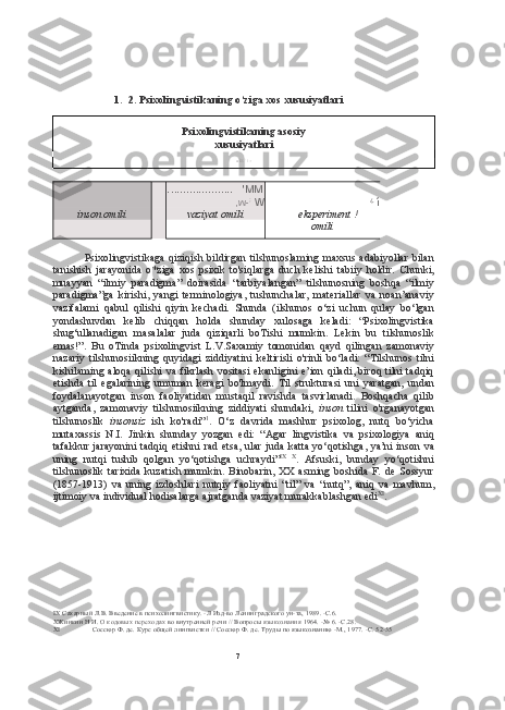 71. 2.  Psixolingvistikaning o‘ziga xos xususiyatlari
Psixolingvistikaning asosiy
xususiyatlari
■  ÍS  ' I -r
. ....................    'ММ
,w- ;
  W ¿
 í
inson omili vaziyat omili eksperiment  !
omili
Psixolingvistikaga  qiziqish bildirgan  tilshunoslaming maxsus adabiyollar  bilan
tanishish   jarayonida   o*ziga   xos   psixik   to'siqlarga   duch   kelishi   tabiiy   holdir.   Chunki,
muayyan   “ilmiy   paradigma”   doirasida   “tarbiyalangan”   tilshunosning   boshqa   “ilmiy
paradigma”ga   kirishi,   yangi   terminologiya,   tushunchalar,   materiallar   va   noan’anaviy
vazifalami   qabul   qilishi   qiyin   kechadi.   Shunda   (ilshunos   o‘zi   uchun   qulay   bo‘lgan
yondashuvdan   kelib   chiqqan   holda   shunday   xulosaga   keladi:   “Psixolingvistika
shug‘ullanadigan   masalalar   juda   qiziqarli   boTishi   mumkin.   Lekin   bu   tilshunoslik
emas!”.   Bu   oTinda   psixolingvist   L.V.Saxamiy   tomonidan   qayd   qilingan   zamonaviy
nazariy   tilshunosiikning   quyidagi   ziddiyatini   keltirisli   o'rinli   bo‘ladi:   “Tilshunos   tilni
kishilaming aloqa qilishi  va fikrlash vositasi  ekanligini e’ion qiladi, biroq tilni tadqiq
etishda   til   egalarining   umuman   keragi   bo'lmaydi.   Til   strukturasi   uni   yaratgan,   undan
foydalanayotgan   inson   faoliyatidan   mustaqil   ravishda   tasvirlanadi.   Boshqacha   qilib
aytganda,   zamonaviy   tilshunosiikning   ziddiyati   shundaki,   inson   tilini   o'rganayotgan
tilshunoslik   insonsiz   ish   ko'radi” 1
.   O‘z   davrida   mashhur   psixolog,   nutq   bo‘yicha
mutaxassis   N.I.   Jinkin   shunday   yozgan   edi:   “Agar   lingvistika   va   psixologiya   aniq
tafakkur  jarayonini  tadqiq etishni rad etsa, ular juda katta yo‘qotishga, ya’ni  inson va
uning   nutqi   tushib   qolgan   yo‘qotishga   uchraydi” IX   X
.   Afsuski,   bunday   yo‘qotishni
tilshunoslik   tarixida   kuzatish   mumkin.   Binobarin,   XX   asming   boshida   F.   de   Sossyur
(1857-1913)   va   uning   izdoshlari   nutqiy   faoliyatni   “til”   va   “nutq”,   aniq   va   mavhum,
ijtimoiy va  individual  hodisalarga ajratganda vaziyat murakkablashgan edi XI
.
IX  Сахарный Л.В. Введение в психолингвистику. -Л Изд-во Ленинградского ун-та, 1989. -С.6.
X Жинкин Н И.  О кодовых переходах  во внутренней речи  //  Вопросы  языкознания  1964. -№ 6. -С.28.
XI Соссюр Ф. де. Курс общей лингвистки // Соссюр Ф. де. Труды по языкознанию -М., 1977. -С. 52-55 