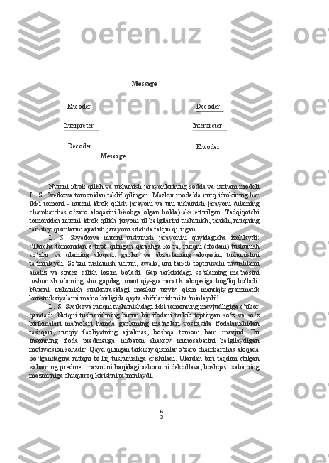 6
3Message
Nutqni idrok qilish  va  tushunish jarayonlarining sodda  va  ixcham modeli
L. S. Svetkova tomonidan taklif qilingan. Mazkur modelda nutq idrokining har
ikki   tomoni   -   nutqni   idrok   qilish   jarayoni   va   uni   tushunish   jarayoni   (ulaming
chambarchas   o‘zaro   aloqasini   hisobga   olgan   holda)   aks   ettirilgan.   Tadqiqotchi
tomonidan nutqni  idrok qilish jaryoni  til  belgilarini  tushunish, tanish, nutqning
tarkibiy qismlarini ajratish jarayoni sifatida talqin qilingan.
L.   S.   Svyetkova   nutqni   tushunish   jarayonini   quyidagicha   izohlaydi:
“Barcha   tomonidan   e’tirof   qilingan   qarashga   ko‘ra,   nutqni   (ifodani)   tushunish
so‘zlar   va   ulaming   aloqasi,   gaplar   va   abzaslaming   aloqasini   tushunishni
ta’minlaydi.   So‘zni   tushunish   uchun,   awalo,   uni   tarkib   toptiruvchi   tuvushlami
analiz   va   sintez   qilish   lozim   bo'ladi.   Gap   tarkibidagi   so‘zlaming   ma’nosini
tushunish   ulaming   shu   gapdagi   mantiqiy-grammatik   aloqasiga   bog'liq   bo'ladi.
Nutqni   tushunish   strukturasidagi   mazkur   uzviy   qism   mantiqiy-grammatik
konstruksiyalami ma’no birligida qayta shifrlanishini ta’minlaydi”.
L.  S. Svetkova nutqni tushunishdagi ikki tomonning mavjudligiga e’tibor
qaratadi.   Nutqni   tushunishning   butun   bir   ifodani   tarkib   toptirgan   so‘z   va   so‘z
birikmalari   ma’nolari   hamda   gaplaming   ma’nolari   vositasida   ifodalanishidan
tashqari,   nutqiy   faoliyatning   ajralmas,   boshqa   tomoni   ham   mavjud.   Bu
insonning   ifoda   predmetiga   nisbatan   shaxsiy   munosabatini   belgilaydigan
motivatsion sohadir. Qayd qilingan tarkibiy qismlar o‘zaro chambarchas aloqada
bo‘lgandagina   nutqni   toTiq   tushunishga   erishiladi.   Ulardan   biri   taqdim   etilgan
xabaming predmet  mazmuni  haqidagi  axborotni  dekodlasa,  boshqasi  xabaming
mazmuniga chuqurroq kirishni ta’minlaydi. Encoder
Interpreter
Decoder Message
Decoder
Interpreter
Encoder 