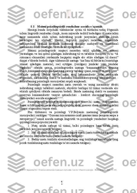 6
48.3. Matnni  psixolingvistik yondashuv asosida o‘rganish
Hozirgi   kunda   ko'pchilik   tilshunoslar   ayrim   til   faktlarini   todiq   0‘rganish
uchun lingvistik ramkadan chiqib, inson miyasida tashkil bodadigan til materialini
zarur   momentda   olish   uchun   individning   psixik   jarayonlari   sferasiga   kirish
kerakligini   tan   olishadi.   Mantni   lingvistik   nuqtayi   nazardan   odganishda
tadqiqotchini   birinchi   navbatda   matnning   umumiy   mohiyati   va   emotsional
mazmunini ochib beradigan til vositalari qiziqtiradi.
Matnni   psixolingvistik   nuqtayi   nazardan   tahlil   qilishda   esa,   matnni
yaratadigan   va  uni   qabul   qiladigan  individning  til  va  tafakkur  faoliyati,  ya’ni   “til
sistemasi   elementlari   yordamida   haqiqatni   ongda   aks   ettira   oladigan   til   shaxsi”
diqqat e’tiborda bodadi. Agar tilshunoslik matnga “ma’lum til faktlarini kuzatishga
xizmat   qiladigan   material,   real   aytilgan   (yozilgan)   jumlalar   yoki   jumlalar
yigdndisi”   sifatida   qarasa,   psixolingvistika   matnga   “kommunikatsiya   aktining
shakli, kommunikatsiya predmetining zaruriy tarkibiy qismi, muallif va resipiyent”
sifatida   qaraydi.   Bunda   barcha   main   aniq   kommunikativ   holat   ramkasida
o'rganiladi,   matnlaming   shakli   va   mazmuni   kommunikatsiyaning   ishtirokchilari   -
individlaming psixologik xususiyatlari orqali aniqlanadi.
Psixologik   nuqtayi   nazardan   matn   yaratish   va   uning   mazmuniy   idroki
individning   nutqiy   tafakkuri   mahsuli,   obyektiv   borliqni   til   tizimi   vositasida   aks
ettirish   qobiliyati   sifatida   namoyon   bodadi.   Bunda   matnning   shakli   va   mazmuni
muayyan   kommunikativ   vaziyat   qatnashchisi   -   konkret   shaxsning   psixologik
xususiyatlari asosida aniqlanadi XXXVI
.
Psixolingvistik tadqiqotlarda matnning matn tuzuvchi - matn - resipiyentdan
iborat uchlik nuqtayi nazaridan tadqiq etilishi unda xususan shaxs omiiining rolini
chuqur o'rganishni taqozo etadi.
Rus   tilshunosi   va   psixologi   V.P.Belyanin   matnning   psixolingvistik
xususiyatlari yoritilgan  “Основы психологической диагностики (модели мира в
литературе)”   nomli   asarida   matnga   lingvistik   va   psixologik   yondashuv   haqidagi
quyidagi konsepsiyasini yaratdi:
1. Nutq   ortida   nafaqat   til   tizimi,   balki   psixologiya   ham   turadi   (nutq
yaratilish jarayoni nazarda tutilgan).
2. Har xil matn ortida har xil psixologiya turadi (matn tuzuvchining matnda
aks etuvchi subyektiv xususiyatlari nazarda tutilgan).
3. Badiiy   matn   tuzilishi   aksentuallashgan   ong   tuzilishiga   muvofiqdir   (ong
psixik tuzilishining matn tuzilishiga ta’siri nazarda tutilgan).
XXXVI  Зорькина О.С. О психологическом подходе к изучению текста // Язык и культура. -Новосибирск, 2003. -С 210. 