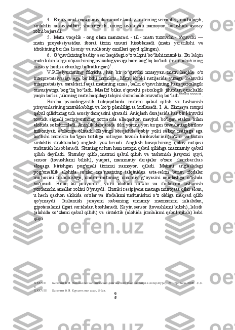 6
54. Emotsional-mazmuniy dominante  badiiy matnning semantik, morfologik,
sintaktik   xususiyatlari,   shuningdek,   uning   uslubiyati   namoyon   bo'lishida   asosiy
rolni bajaradi.
5. Matn   voqelik   -   ong   olam   manzarasi   -   til   -   matn   tuzuvchi   -   o'quvchi   —
matn   proyeksiyasidan   iborat   tizim   unsuri   hisoblanadi   (matn   yaratilishi   va
idrokining barcha  lisoniy  va nolisoniy omillari qayd qilingan).
6. O‘quvchining badiiy  asar  haqídagi  o‘z talqini bo‘lishi mumkin. Bu  lalqin
matn bilan  birga  o'quvchining psixologiyasiga ham bog'liq bo'ladi  (matn idrokining
xususiy  hodisa ekanligi ta’kidlangan) 1
.
V.P.Belyaninning   fikricha,   har   bir   o‘quvchi   muayyan   matn   haqida   o'z
interpretatsiyasiga   ega   bo'lishi   mumkin.   Matn   idroki   natijasida   yuzaga   keluvchi
interpretatsiya  xarakteri  faqat  matnning emas, balki o‘quvchining   ham   psixologik
xususiyatiga bog‘liq bo‘ladi. Muallif bilan o'quvchi   psixologik   jihatdan qanchalik
yaqin bo'lsa, ulaming matn haqidagi talqini  shunchalik  muvofiq bo‘ladi XXXVII   XXXVIII
.
Barcha   psixolingvistik   tadqiqotlarda   matnni   qabul   qilish   va   tushunish
pirayonlarining   murakkabligi va ko‘p planliligi ta’kidlanadi. I. A. Zimnaya   nutqni
qabul qilishning uch asosiy darajasini ajratadi. Aniqlash darajasida  har bir  kiruvchi
tovush   signali   resipiyentning   xotirasida   allaqachon   mavjud   bo'lgan   etalon   bilan
alohida solishtiriladi. Aniqlik darajasida ikki yonma  yon turgan  tovushning birikuv
imkoniyati   e’tiborga   olinadi.   Keyingi   bosqichda   ijobiy   yoki   salbiy   natijaga   ega
bo‘lishi   mumkin   bo‘lgan   tartibga   solingan   tovush   birikuvlarini   (so'zlar   va   butun
sintaktik   strukturalar)   anglash   yuz   beradi.   Anglash   bosqichining   ijobiy   natijasi
tushunish   hisoblanadi.   Shuning uchun ham nutqni qabul qilishga mazmuniy qabul
qilish   deyiladi.   Shunday   qilib,   matnni   qabul   qilish   va   tushunish   jarayoni   quyi,
sensor   (tovushlami   bilish),   yuqori,   mazmuniy   darajalar   o'zaro   chambarchas
aloqaga   kirishgan   pog'onali   tizimni   namoyon   qiladi.   Matnni   anglashdagi
pog‘onalilik   alohida   so'zlar   ma’nosining   talqinidan   asta-sekin   butun   ifodalar
ma’nosini   tushunishga,   undan   matnning   umumiy   g‘oyasini   aniqlashga   o'tishda
ko'rinadi.   Biroq   bu   jarayonlar,   ya’ni   alohida   so‘zlar   va   ifodalami   tushunish
yordamchi amallar rolini 0‘ynaydi. Chunki resipiyent matnga murojaat qilar ekan,
u   hech   qachon   alohida   so'zlar   va   ifodalami   tushunishni   o‘z   oldiga   maqsad   qilib
qo'ymaydi.   Tushunish   jarayoni   xabaming   umumiy   mazmunini   izlashdan,
gipotezalami  ilgari  surishdan boshlanadi. Keyin sensor (tovushlami  bilish), leksik
(alohida   so‘zlami   qabul   qilish)  va   sintaktik  (alohida   jumlalami   qabul   qilish)   kabi
quyi 
XXXVII Белянин В.П. Основы психологической диагностики (модели мира в литературе). -М.: Тривола, 2000. -С.8-
9.
XXXVIII Белянин В.П. Курсатилган асар, 8-бет. 