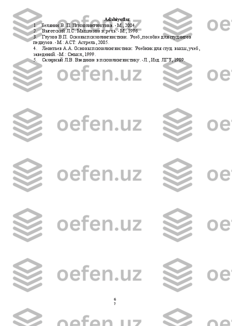 6
7Adabiyotlar
1. Белянин В. П. Психолингвистика. -М., 2004.
2. Выготский Л.С. Мышление и речь. -М., 196.
3. Глухов В.П. Основы психолингвистики. Учеб, пособие для студентов 
педвузов. -М.:  ACT:  Астрель, 2005.
4. Леонтьев А.А. Основы психолингвистики: Учебник для студ. высш, учеб,
заведений. -М.: Смысл, 199.
5. Сахарный Л.В. Введение в психолингвистику. -Л., Изд. ЛГУ, 1989. 