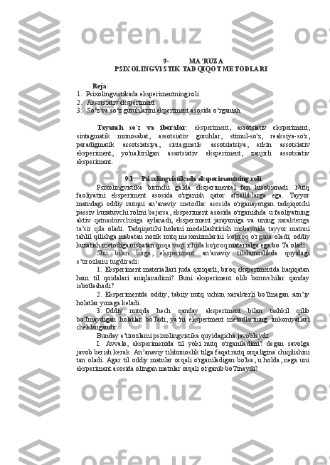 9- MA’RUZA
PSIXOLINGV1STIK TADQIQOT METODLARI
Reja:
1. Psixolingvistikada eksperimentning roli
2. Assotsiativ eksperiment
3. So‘z va so‘z guruhlarini ekperiment asosida o‘rganish
Tayanch   so'z   va   iboralar:   eksperiment,   assotsiativ   eksperiment,
sintagmatik   munosabat,   assotsiativ   guruhlar,   stimul-so'z,   reaksiya-so'z,
paradigmatik   assotsiatsiya,   sintagmatik   assotsiatsiya,   erkin   assotsiativ
eksperiment,   yo'naltirilgan   assotsiativ   eksperiment,   zanjirli   assotsiativ
eksperiment.
9.1. Psixolingvistikada eksperimentning roli
Psixolingvistika   birinchi   galda   eksperimental   fan   hisobianadi.   Nutq
faoliyatini   eksperiment   asosida   o'rganish   qator   afzalliklarga   ega.   Tayyor
matndagi   oddiy   nutqni   an’anaviy   metodlar   asosida   o'rganayotgan   tadqiqotchi
passiv   kuzatuvchi   rolini   bajarsa,   eksperiment   asosida  o'rganishda   u  faoliyatning
aktiv   qatnashuvchisiga   aylanadi,   eksperiment   jarayoniga   va   uning   xarakteriga
ta’sir   qila   oladi.   Tadqiqotchi   holatni   modellashtirish   mobaynida   tayyor   matnni
tahlil   qilishga   nisbatan   nozik   nutq   mexanizmlarini   ko'proq   o'rgana   oladi;   oddiy
kuzatish metodiga nisbatan  qisqa vaqt ichida ko'proq  materialga ega bo Ta oladi.
Shu   bilan   birga,   eksperiment   an’anaviy   tilshunoslikda   quyidagi
e’tirozlarni tug'diradi:
1. Eksperiment materiallari  juda qiziqarli, biroq eksperimentda  haqiqatan
ham   til   qoidalari   aniqlanadimi?   Buni   eksperiment   olib   boruvchilar   qanday
isbotlashadi?
2. Eksperimentda   oddiy,   tabiiy   nutq   uchun   xarakterli   boTmagan   sun’iy
holatlar yuzaga keladi.
3. Oddiy   nutqda   hech   qanday   eksperiment   bilan   tashkil   qilib
boTmaydigan   holatlar   boTadi,   ya’ni   eksperiment   metodlarining   imkoniyatlari
cheklangandir.
Bunday e’tirozlarni psixolingvistika quyidagicha javoblaydi:
I. Avvalo,   eksperimentda   til   yoki   nutq   o'rganiladimi?   degan   savolga
javob berish kerak. An’anaviy tilshunoslik tilga faqat nutq orqaligina chiqilishini
tan   oladi.   Agar   til   oddiy   matnlar   orqali   o'rganiladigan   bo'lsa,   u   holda,   nega   uni
eksperiment asosida olingan matnlar orqali o'rganib boTinaydi? 