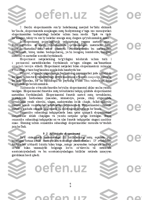 6
92. Garchi   eksperimentda   sun’iy   holatlaming   mavjud   bo‘lishi   ehtimoli
bo‘Isa-da, eksperimentda aniqlangan nutq faoliyatining o‘ziga  xos xususiyatlari
eksperimentdan   tashqaridagi   holatlar   uchun   ham   xosdir.   Tipik   va   tipik
bo‘lmagan, tabiiy va sun’iy holatlar orasiga aniq chegara qo'yish mumkin emas.
3. Eksperiment   psixolingvistik   tadqiqotning   yagona   metodi   emas.
Psixolingvistika   an’anaviy   tilshunoslikda   qo'llaniladigan   materialni   ham,
kuzatish   metodini   ham   inkor   qilmaydi.   Psixolingvistika   bu   materialdan
loydalanadi,   biroq   undan   boshqacharoq,   ya’ni   kengroq   kontekstda,   kengroq
material va  metodlar asosida foydalanadi.
Eksperiment   natijalarining   to‘g‘riligini   tekshirish   uchun   turli   l
i   .perimental   metodikalardan   foydalanish   so‘ngra   olingan   ma’lumotlami
qiyoslash   tavsiya   etiladi.   Eksperiment   natíjalari   bilan   eksperimentsiz   xulosalar
o‘rtasidagi  o‘zaro bog'lanishni aniqlashda hamfoyda bor.
Nihoyat,  o‘rganilayotgan nutqiy faoliyatníng qonuniyatlari juda  mtirakkab
bo‘lgan¡ uchun turli variantlardagi eksperimentlami o‘tkazish  maqsadga  muvoftq
bo’ladi.   Masalan,   bir   xii   topshiriqni   bir   paytning   o‘zida   ham   talabalarga,   ham
o’quvchilarga berish mumkin.
Tilshunoslar  o‘rtasida fonetika bo'yicha eksperimental ishlar ancha yaxshi
tanilgan. Eksperimental fonetika nutq tovushlarini tadqiq qilishda eksperimental
metoddan   foydalaniladi.   Eksperimental   fonetik   meted   nutq   tovushlarini,
prosodemik   hodisalami   (masalan,   intonatsiya,   pauza,   ritm)   o'rganishda
tovushlami   yozib   oluvchí,   ularni,   mohiyatidan   kelib   chiqib,   fallid   qiluvchi
maxsus   texnik   vositalardan,   asboblardan   foydalaniladi.   Eksperimental   -   fonetik
metod o‘z ichida somatik, pnevmatik va elektroakustik turlarga bo‘linadi.
Semantika   sohasidagi   tadqiqotlarda   ham   qator   qiziqarli   eksperimental
metodikalar   ishlab   chiqilgan   va   yaxshi   natijalar   qo'lga   kiritilgan.   Biroq
semantika   sohasidagi tadqiqotlar oz va ular fonetik tadqiqotlar singari   mashhur
emas.   Shuning   uchun   semantika   sohasidagi   eksperimentlar   xususida   to‘xtalish
joiz boTadi.
9. 2. Assotsiativ eksperiment
So‘z   sintagmatik   munosabatga   (til   birliklarining   nutq   oqimida   yuz
beradigan   ketma-ketlik   xususiyatlari   asosidagi   munosabatlari:   U/   ertalabdan
kechgacha/   ishlaydi)   kirishi   bilan   birga,   nutqiy   jarayondan   tashqarida   boshqa
so‘zlar   bilan   umumíylik   belgisiga   ko‘ra   so‘zlovchi   til   xotirasida
assotsiatsiyalashadi   va   bu   assotsiatsiyalashgan   birliklar   xotirada   muayyan
guruhlami hosil qiladi. 