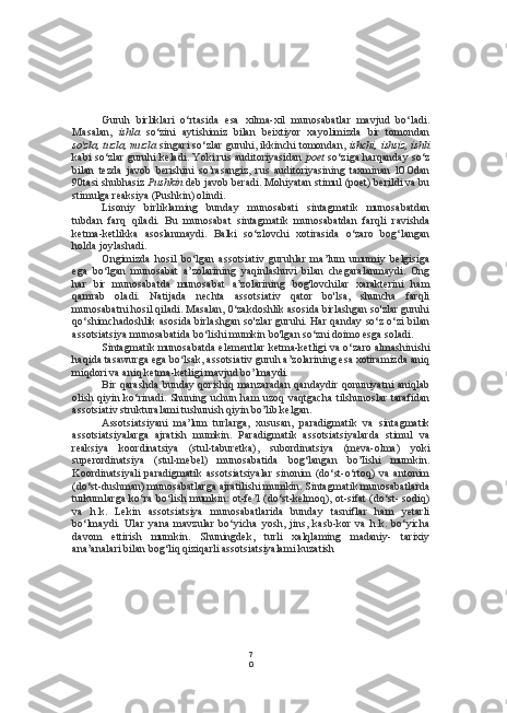 7
0Guruh   birliklari   o‘rtasida   esa   xilma-xil   munosabatlar   mavjud   bo‘ladi.
Masalan,   ishla   so‘zini   aytishimiz   bilan   beixtiyor   xayolimizda   bir   tomondan
so'zla, tuzla, muzla  singari so‘zlar guruhi, ikkinchi tomondan,  ishchi, ishsiz, ishli
kabi so‘zlar guruhi keladi. Yoki rus auditoriyasidan   poet   so‘ziga harqanday so‘z
bilan   tezda   javob   berishini   so’rasangiz,   rus   auditoriyasining   taxminan   lOOdan
90tasi shubhasiz  Pushkin  deb javob beradi. Mohiyatan stimul (poet) berildi va bu
stimulga reaksiya (Pushkin) olindi.
Lisoniy   birliklaming   bunday   munosabati   sintagmatik   munosabatdan
tubdan   farq   qiladi.   Bu   munosabat   sintagmatik   munosabatdan   farqli   ravishda
ketma-ketlikka   asoslanmaydi.   Balki   so‘zlovchi   xotirasida   o‘zaro   bog‘langan
holda joylashadi.
Ongimizda   hosil   bo‘lgan   assotsiativ   guruhlar   ma’lum   umumiy   belgisiga
ega   bo‘lgan   munosabat   a’zolarining   yaqinlashuvi   bilan   chegaralanmaydi.   Ong
har   bir   munosabatda   munosabat   a’zolarining   bog'lovchilar   xarakterini   ham
qamrab   oladi.   Natijada   nechta   assotsiativ   qator   bo'lsa,   shuncha   farqli
munosabatni hosil qiladi. Masalan, 0‘zakdoshlik asosida birlashgan so'zlar guruhi
qo‘shimchadoshlik asosida birlashgan so'zlar guruhi. Har qanday so‘z o‘zi  bilan
assotsiatsiya munosabatida bo‘lishi mumkin bo'lgan so‘zni doimo esga soladi.
Sintagmatik munosabatda elementlar ketma-ketligi va o‘zaro almashinishi
haqida tasawurga ega bo‘lsak, assotsiativ guruh a’zolarining esa xotiramizda aniq
miqdori va aniq ketma-ketligi mavjud bo’lmaydi.
Bir qarashda  bunday qorishiq manzaradan  qandaydir qonuniyatni aniqlab
olish qiyin ko‘rinadi. Shuning uchun ham uzoq vaqtgacha  tilshunoslar tarafidan
assotsiativ strukturalami tushunish qiyin bo’lib kelgan.
Assotsiatsiyani   ma’lum   turlarga,   xususan,   paradigmatik   va   sintagmatik
assotsiatsiyalarga   ajratish   mumkin.   Paradigmatik   assotsiatsiyalarda   stimul   va
reaksiya   koordinatsiya   (stul-taburetka),   subordinatsiya   (meva-olma)   yoki
superordinatsiya   (stul-mebel)   munosabatida   bog‘langan   bo’Iishi   mumkin.
Koordinatsiyali   paradigmatik   assotsiatsiyalar   sinonim   (do‘st-o‘rtoq)   va   antonim
(do‘st-dushman) munosabatlarga ajratilishi mumkin. Sintagmatik munosabatlarda
turkumlarga ko‘ra bo‘lish mumkin: ot-fe’l  (do‘st-kelmoq), ot-sifat (do‘st- sodiq)
va   h.k.   Lekin   assotsiatsiya   munosabatlarida   bunday   tasniflar   ham   yetarli
bo‘lmaydi.   Ular   yana   mavzular   bo‘yicha   yosh,   jins,   kasb-kor   va   h.k.   bo‘yicha
davom   ettirish   mumkin.   Shuningdek,   turli   xalqlaming   madaniy-   tarixiy
ana’analari bilan bog‘liq qiziqarli assotsiatsiyalami kuzatish  