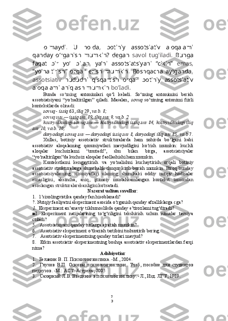 7
3olmaydi.   U   holda,   botiniy   assotsiativ   aloqalami
qanday   o‘rganish   mumkin?   degan   savol   tug'iladi.   Bunga
faqat   bir   yo‘l   bilan,   ya’ni   assotsiatsiyani   “cikin”   emas,
“yo'naltirish”   orqali   erish   mumkin.   Boshqacha   aytganda,
assotsiativ   hududni   qisqartish   orqali   botiniy   assotsiativ
aloqalami aniqlash mumkin  bo‘Iadi.
Bunda   so‘zning   antonimlari   qo‘l   keladi.   So‘zning   antonimini   berish
assotsiatsiyani   “yo‘naltirilgan”   qiladi.   Masalan,   sovuq   so‘zining   antonimi   fiirli
kontekstlarda  olinadi:
sovuq - issiq  63,  iliq  29,  va  b. 8;
sovuq suv —  issiq suv 89, iliq suv 9,  va  b. 2
kostryulkadagi  sovuq suv — kostryulkadagi issiq suv 84,  kostryulkadagi iliq
suv 10,  va  b. 10;
daryodagi sovuq suv — daryodagi issiq suv 8, daryodagi iliq suv 85,  va  b  7.
Xullas,   botiniy   assotsiativ   strulcturalarda   ham   zohirda   bo‘lgani   kabi
assotsiativ   aloqalaming   qonuniyatlari   mavjudligini   ko‘rish   mumkin:   kuchli
aloqalar   kuchsizlami   “unutadi”,   shu   bilan   birga,   assotsiatsiyalar
“yo‘naltirilgan”da kuchsiz aloqalar faollashishi ham mumkin.
Kontekstlarni   kengaytirish   va   yo‘nalishni   kuchaytirish   orqali   botiniy
assotsiativ strukturalarga  shunchalik chuqur kirib borish mumkin. Biroq   bunday
assotsiatsiyalaming   xususiyatlari   ulaming   shunchaki   oddiy   nutqiy   hodisalar
emasligini,   aksincha,   aniq,   ijtimoiy   mustahkamlangan   kontekst   tomondan
asoslangan strukturalarekanligini  ko'rsatadi.
Nazorat ucliun savollar:
1. 1’sixolingvistika qanday fan hisoblanadi?
?. Nutqiy faoliyatni eksperiment asosida o‘rganish qanday afzalliklarga cga?
1. Eksperiment an’anaviy tilshunoslikda qanday e’tirozlami tug‘diradi?
■I.   Eksperiment   natijalarining   to‘g‘riligini   tekshirish   uchun   nimalar   tavsiya
ctiladi?
5. Assotsiatsiyani qanday turlarga ajratish mumkin?
6. Assotsiativ eksperiment o‘tkazish tartibini tushuntirib  bering.
7. Assotsiativ eksperimentning qanday turlari mavjud?
8. Erkin assotsiativ eksperimentning boshqa assotsiativ eksperimentlardan farqi
nima?
Adabiyotiar
1. Белянин В. П. Психолингвистика. -М., 2004.
2. Глухов   В.П.   Основы   психолингвистики.   Учеб,   пособие   для   студентов
педвузов. -М.:  ACT:  Астрель, 2005
3. Сахарный Л.В. Введение в психолингвистику. -Л., Изд. ЛГУ, 1989. 