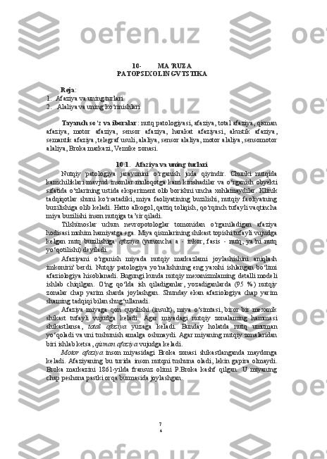 7
410- MA’RUZA
PATOPSIXOLINGVTSTIKA
Reja:
1. Afaziya va uning turlari
2. Alaliya va uning ko‘rinishlari
Tayanch so‘z va iboralar:  nutq patologiyasi, afaziya, total afaziya, qisman
afaziya,   motor   afaziya,   sensor   afaziya,   harakat   afaziyasi,   akustik   afaziya,
semantik afaziya, telegraf usuli, alaliya, sensor alaliya, motor alaliya, sensomotor
alaliya, Broka markazi, Vemike zonasi.
10.1. Afaziya va uning turlari
Nutqiy   patologiya   jarayonini   o‘rganish   juda   qiyindir.   Chunki   nutqida
kamchiliklari   mavjud   insonlar   muloqotga   kam   kirishadilar   va   o‘rganish   obyekti
sifatida o‘zlarining ustida eksperiment olib borishni uncha xohlamaydilar.  Klinik
tadqiqotlar   shuni   ko‘rsatadiki,   miya   faoliyatining   buzilishi,   nutqiy   faoliyatning
buzilishiga olib keladi.  Hatto  alkogol, qattiq toliqish, qo‘rqinch tufayli vaqtincha
miya buzilishi inson nutqiga ta’sir qiladi.
Tilshünoslar   uchun   nevropotologlar   tomonidan   o‘rganiladigan   afaziya
hodisasi muhim hamiyatga ega. Miya qismlarining shikast topishi tufayli vujudga
kelgan   nutq   buzilishiga   afaziya   (yunoncha   a   -   inkor,   fasis   -   nutq,   ya’ni   nutq
yo‘qotilishi) deyiladi.
Afaziyani   o‘rganish   miyada   nutqiy   markazlami   joylashishini   aniqlash
imkonirii'  berdi.   Nutqiy   patologiya   yo‘nalishining  eng   yaxshi   ishlangan   bo‘limi
afaziologiya hisoblanadi. Bugungi kunda nutqiy mexanizmlaming detalli modeli
ishlab   chiqilgan.   O‘ng   qo‘lda   ish   qiladiganlar,   yozadiganlarda   (95   %)   nutqiy
zonalar   chap   yarim   sharda   joylashgan.   Shunday   ekan   afaziologiya   chap   yarim
shaming tadqiqi bilan shug‘ullanadi.
Afaziya   miyaga   qon   quyilishi   (insult),   miya   o‘simtasi,   biror   bir   mexanik
shikast   tufayli   vujudga   keladi.   Agar   miyadagi   nutqiy   zonalaming   hammasi
shikastlansa,   total   afaziya   yuzaga   keladi.   Bunday   holatda   nutq   umuman
yo‘qoladi va uni tushunish amalga oshmaydi. Agar miyaning nutqiy zonalaridan
biri ishlab ketsa,  qisman afaziya  vujudga keladi.
Motor   afaziya   inson   miyasidagi   Broka   zonasi   shikastlanganda   maydonga
keladi.   Afaziyaning   bu   turida   inson   nutqni   tushuna  oladi,   lekin  gapira   olmaydi.
Broka   markazini   1861-yilda   fransuz   olimi   P.Broka   kashf   qilgan.   U   miyaning
chap peshona pastki orqa burmasida joylashgan. 