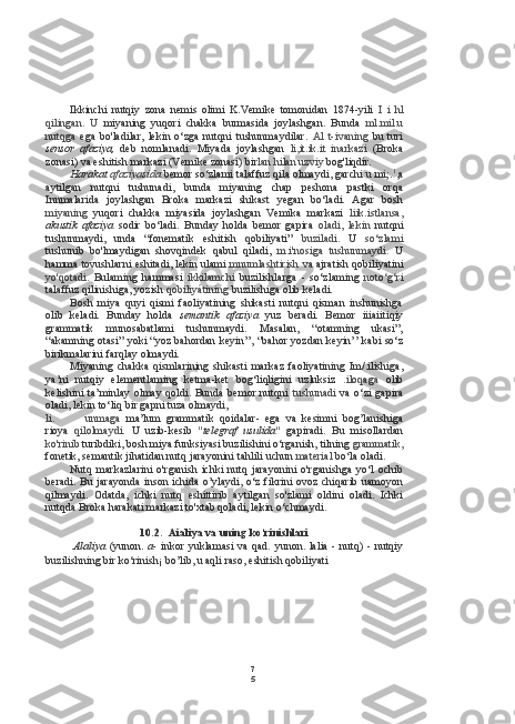 7
5Ikkinchi   nutqiy   zona   nemis   olimi   K.Vemike   tomonidan   1874-yili   I   i   hl
qilingan.   U   miyaning   yuqori   chakka   burmasida   joylashgan.   Bunda   ml.mil.u
nutqga   ega   bo'ladilar,   lekin   o‘zga   nutqni   tushunmaydilar.   Al   t -i vaning   bu   turi
sensor   afaziya,   deb   nomlanadi.   Miyada   joylashgan   li,it.ik.it   inarkazi   (Broka
zonasi) va eshitish markazi (Vemike zonasi)  bir lan hilan  uzviy  bog'liqdir.
Harakat  afaziyasida   bemor so‘zlami talaffuz qila olmaydi, garchi  u  mi;. 1
,a
aytilgan   nutqni   tushunadi,   bunda   miyaning   chap   peshona   pastki   orqa
Innmalarida   joylashgan   Broka   markazi   shikast   yegan   bo‘ladi.   Agar   bosh
miyaning   yuqori   chakka   miyasida   joylashgan   Vemika   markazi   liik.istlansa,
akustik   afaziya   sodir   bo‘ladi.   Bunday   holda   bemor   gapira   oladi,   lekin   nutqni
tushunmaydi,   unda   “fonematik   eshitish   qobiliyati”   buziladi.   U   so‘zlami
tushunib   bo'lmaydigan   shovqindek   qabul   qiladi,   m.i'nosiga   tushunmaydi.   U
hamma tovushlarni eshitadi, lekin ulami   mnumlashtirish  va ajratish qobiliyatini
yo'qotadi.   Bulaming   hammasi   ikkilamchi   buzilishlarga   -   so‘zlaming   noto‘g‘ri
talaffuz qilinishiga, yozish  qobiliyátining  buzilishiga olib keladi.
Bosh   miya   quyi   qismi   faoliyatining   shikasti   nutqni   qisman   inshunishga
olib   keladi.   Bunday   holda   semantik   afaziya   yuz   beradi.   Bemor   iiiaiitiqiy
grammatik   munosabatlami   tushunmaydi.   Masalan,   “otamning   ukasi”,
“akamning otasi” yoki “yoz bahordan keyin’’, “bahor yozdan keyin’’ kabi so‘z
birikmalarini farqlay olmaydi.
Miyaning   chakka   qismlarining   shikasti   markaz   faoliyatining   Im/.ilishiga,
ya’ni   nutqiy   elementlaming   ketma-ket   bog‘liqligini   uzluksiz   .iloqaga   olib
kelishini  ta’minlay olmay qoldi. Bunda  bemor nutqni   tushunadi   va o‘zi  gapira
oladi, lekin to‘liq bir gapni  tuza  olmaydi,
li. unmaga   ma’lum   grammatik   qoidalar-   ega   va   kesimni   bog’lanishiga
rioya   qilolmaydi.   U   uzib-kesib   "telegraf   usulida"   gapiradi.   Bu   misollardan
ko'rinib  turibdiki, bosh miya funksiyasi buzilishini o‘rganish, tilning  grammatik,
fonetik, semantik jihatidan nutq jarayonini tahlili uchun  material  bo‘la oladi.
Nutq   markazlarini   o'rganish   ichki   nutq   jarayonini   o'rganishga   yo‘l   ochib
beradi.   Bu   jarayonda  inson ichida o’ylaydi, o‘z  fikrini ovoz chiqarib uamoyon
qilmaydi.   Odatda,   ichki   nutq   eshittirib   aytilgan   so'zlami   oldini   oladi.   Ichki
nutqda Broka harakati markazi to'xtab qoladi, lekin o‘chmaydi.
10.2. Aialiya va uning ko‘rinishlari
Alaliya   (yunon.   a-   inkor  yuklamasi  va  qad.  yunon.  lalia  -  nutq)  -  nutqiy
buzilishning bir  ko‘rinish¡  bo’lib, u aqli  raso,  eshitish qobiliyati 